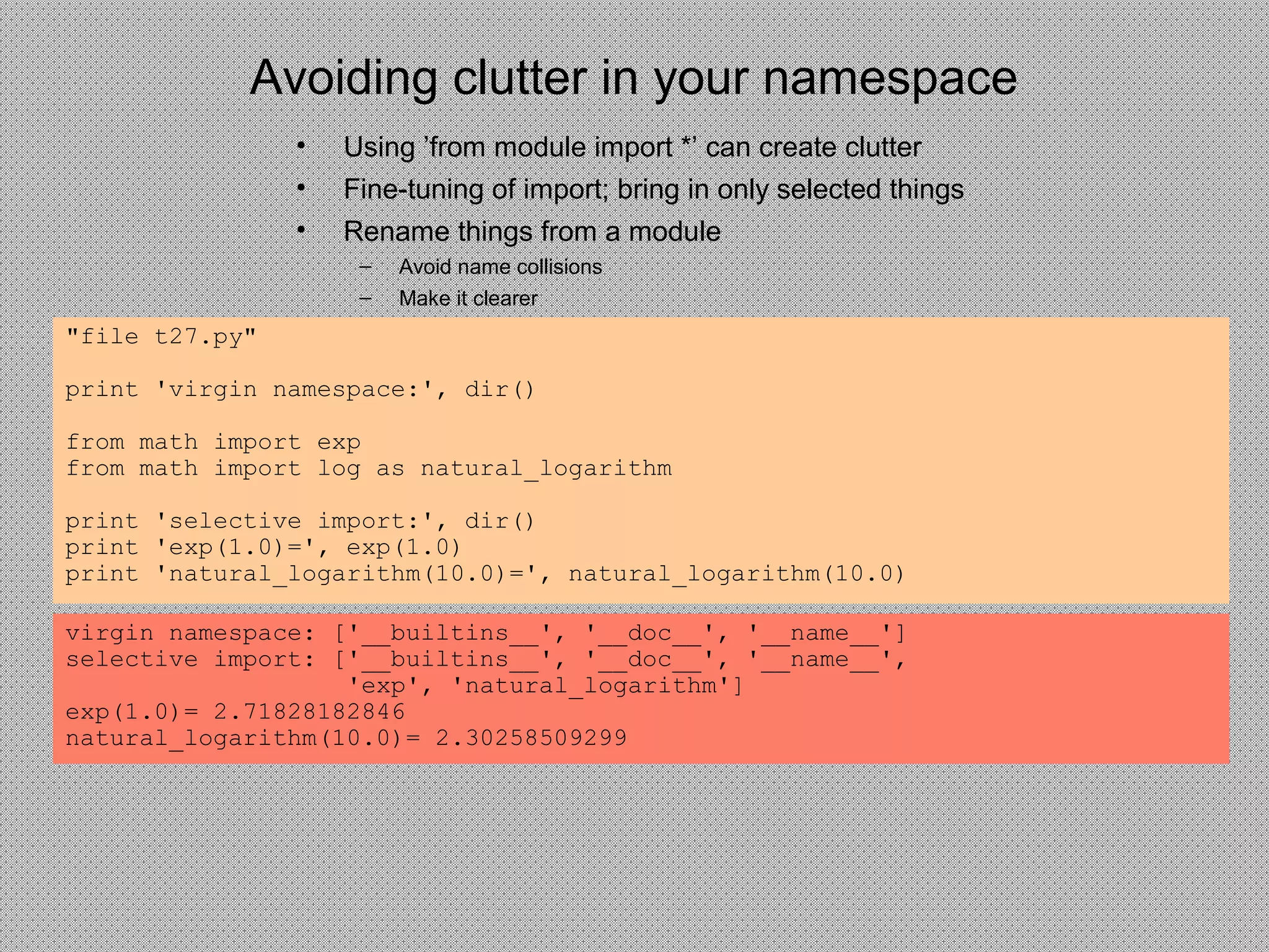 Avoiding clutter in your namespace
"file t27.py"
print 'virgin namespace:', dir()
from math import exp
from math import log as natural_logarithm
print 'selective import:', dir()
print 'exp(1.0)=', exp(1.0)
print 'natural_logarithm(10.0)=', natural_logarithm(10.0)
virgin namespace: ['__builtins__', '__doc__', '__name__']
selective import: ['__builtins__', '__doc__', '__name__',
'exp', 'natural_logarithm']
exp(1.0)= 2.71828182846
natural_logarithm(10.0)= 2.30258509299
• Using ’from module import *’ can create clutter
• Fine-tuning of import; bring in only selected things
• Rename things from a module
– Avoid name collisions
– Make it clearer
 
