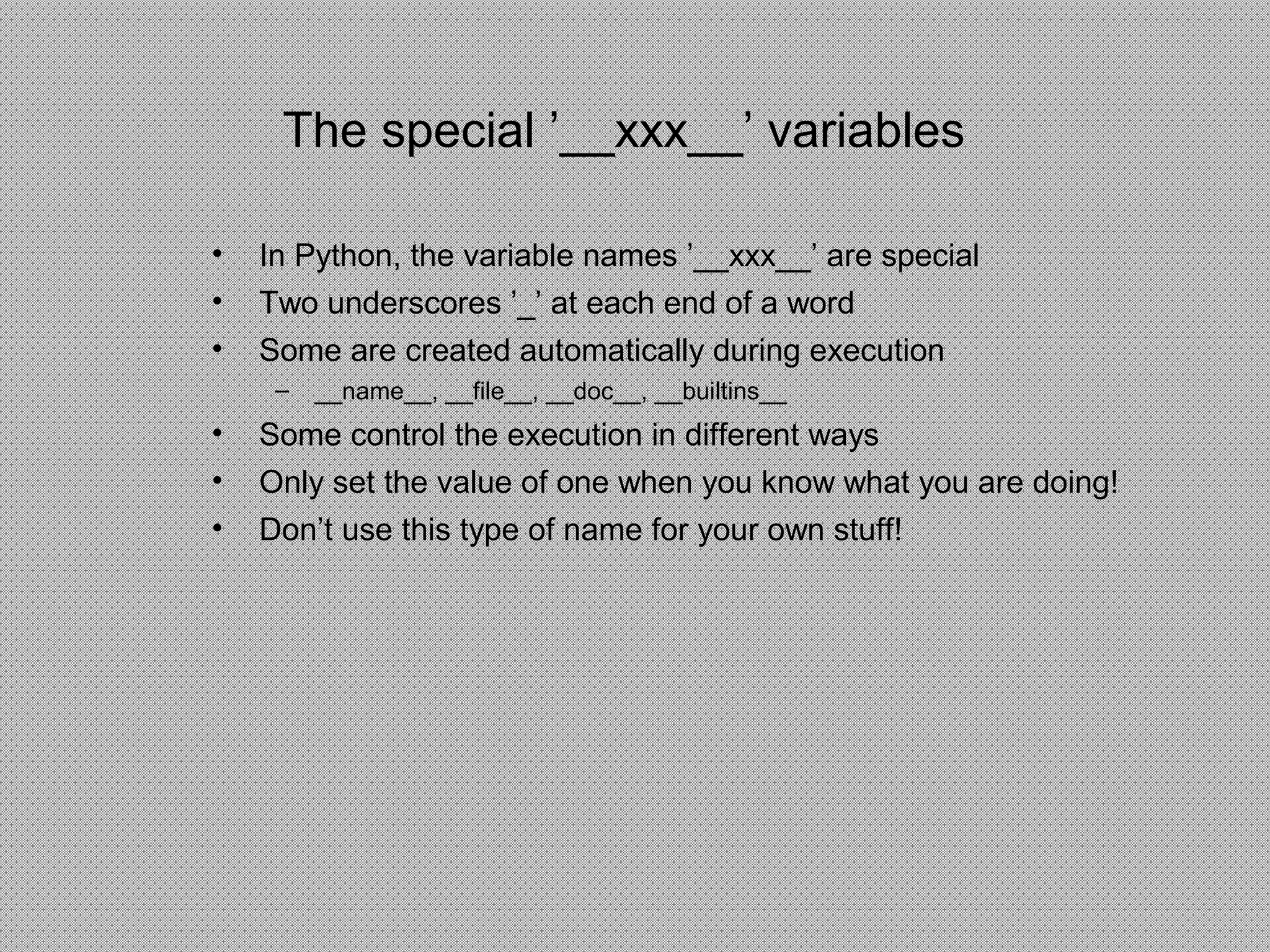 The special ’__xxx__’ variables
• In Python, the variable names ’__xxx__’ are special
• Two underscores ’_’ at each end of a word
• Some are created automatically during execution
– __name__, __file__, __doc__, __builtins__
• Some control the execution in different ways
• Only set the value of one when you know what you are doing!
• Don’t use this type of name for your own stuff!
 