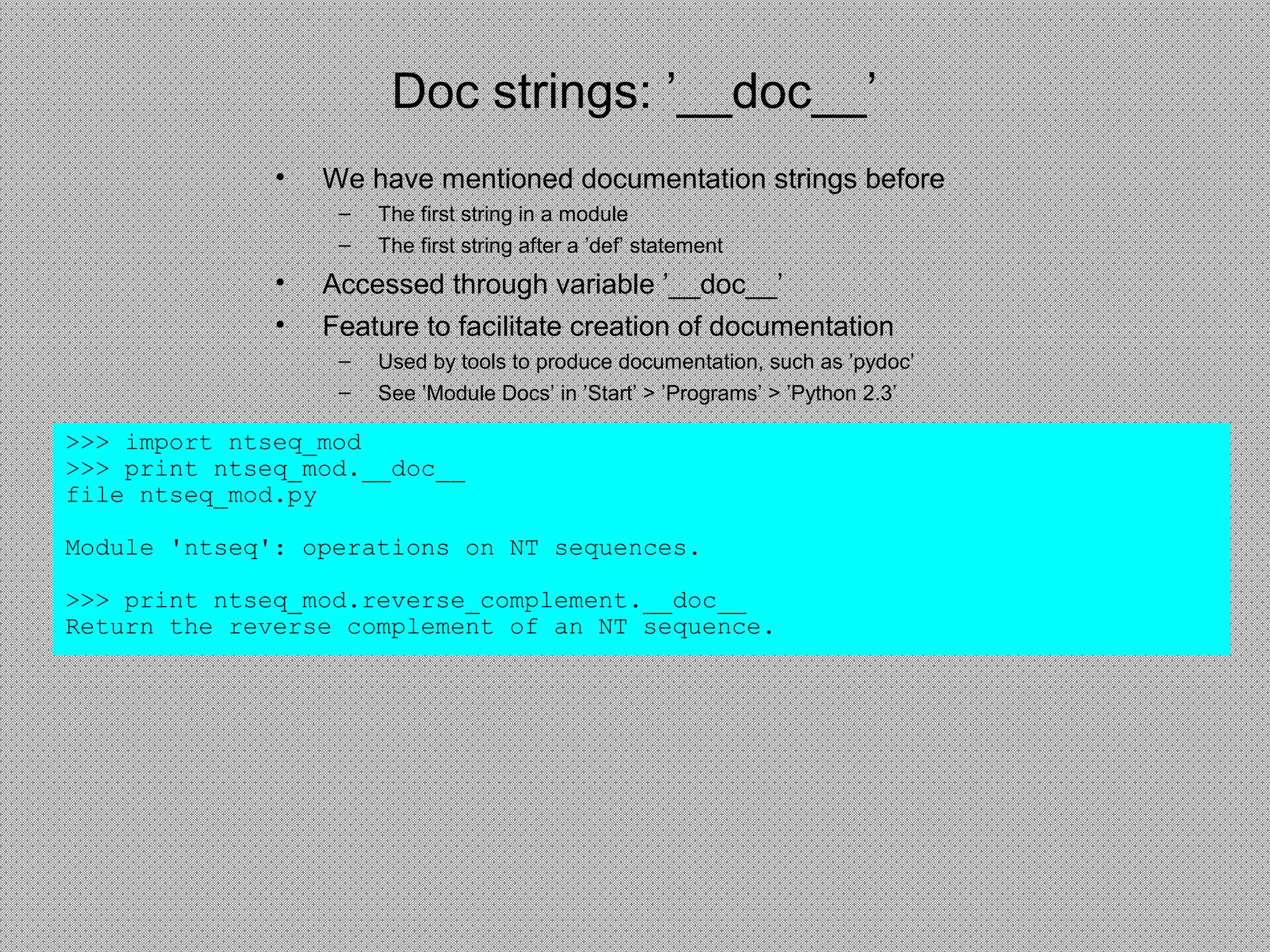 Doc strings: ’__doc__’
• We have mentioned documentation strings before
– The first string in a module
– The first string after a ’def’ statement
• Accessed through variable ’__doc__’
• Feature to facilitate creation of documentation
– Used by tools to produce documentation, such as ’pydoc’
– See ’Module Docs’ in ’Start’ > ’Programs’ > ’Python 2.3’
>>> import ntseq_mod
>>> print ntseq_mod.__doc__
file ntseq_mod.py
Module 'ntseq': operations on NT sequences.
>>> print ntseq_mod.reverse_complement.__doc__
Return the reverse complement of an NT sequence.
 