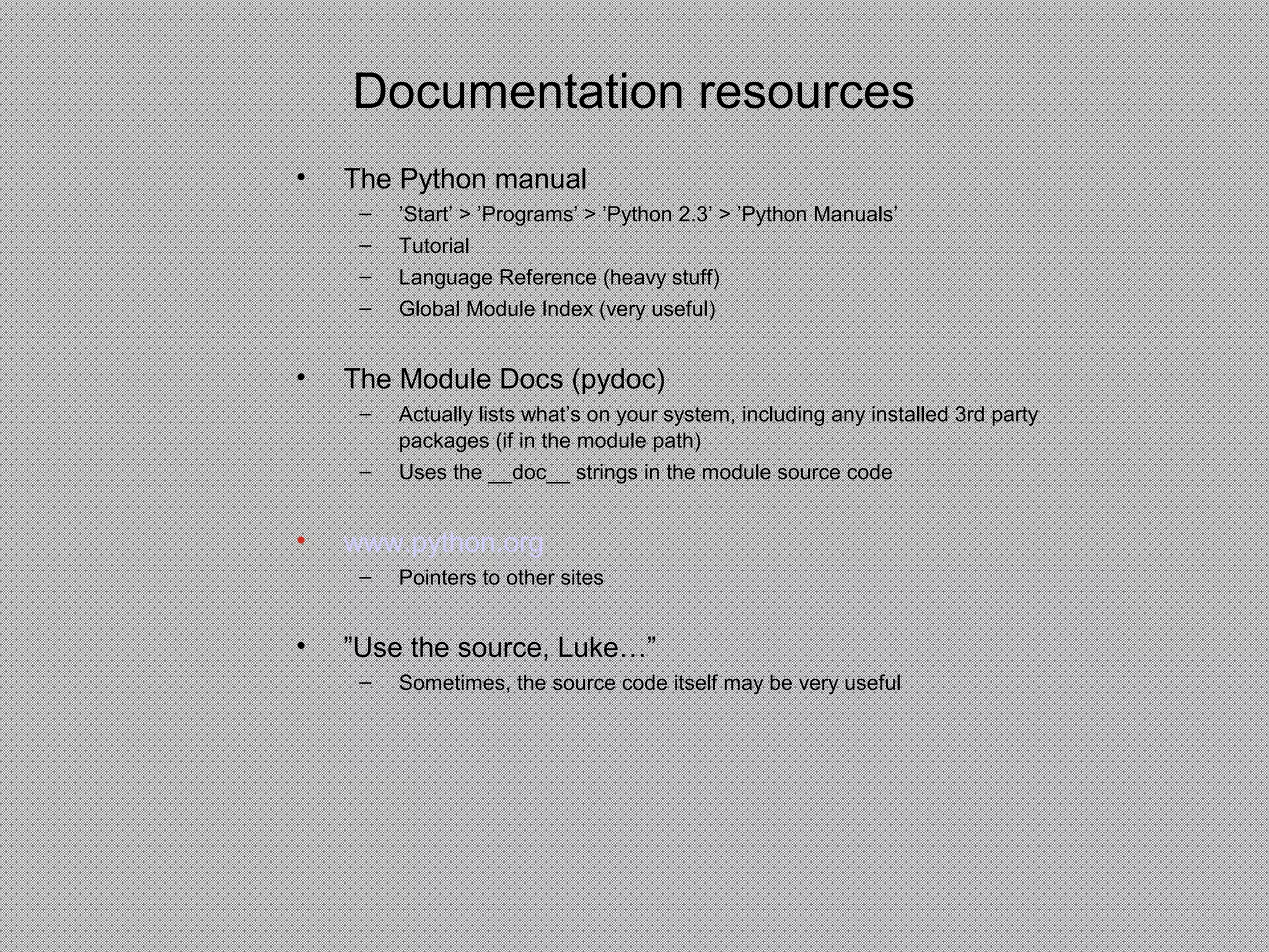 Documentation resources
• The Python manual
– ’Start’ > ’Programs’ > ’Python 2.3’ > ’Python Manuals’
– Tutorial
– Language Reference (heavy stuff)
– Global Module Index (very useful)
• The Module Docs (pydoc)
– Actually lists what’s on your system, including any installed 3rd party
packages (if in the module path)
– Uses the __doc__ strings in the module source code
• www.python.org
– Pointers to other sites
• ”Use the source, Luke…”
– Sometimes, the source code itself may be very useful
 