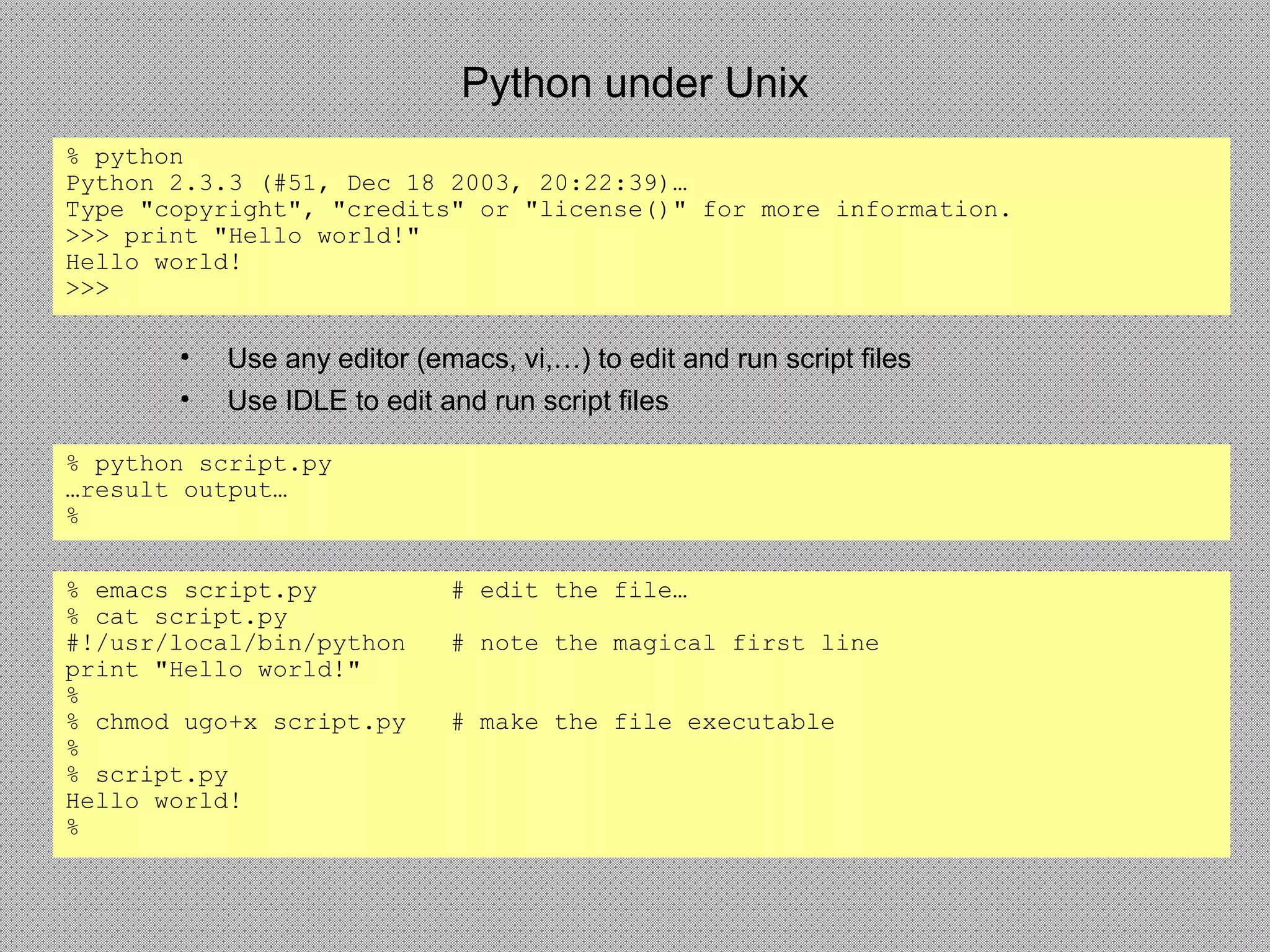 Python under Unix
% python
Python 2.3.3 (#51, Dec 18 2003, 20:22:39)…
Type "copyright", "credits" or "license()" for more information.
>>> print "Hello world!"
Hello world!
>>>
% python script.py
…result output…
%
• Use any editor (emacs, vi,…) to edit and run script files
• Use IDLE to edit and run script files
% emacs script.py # edit the file…
% cat script.py
#!/usr/local/bin/python # note the magical first line
print "Hello world!"
%
% chmod ugo+x script.py # make the file executable
%
% script.py
Hello world!
%
 