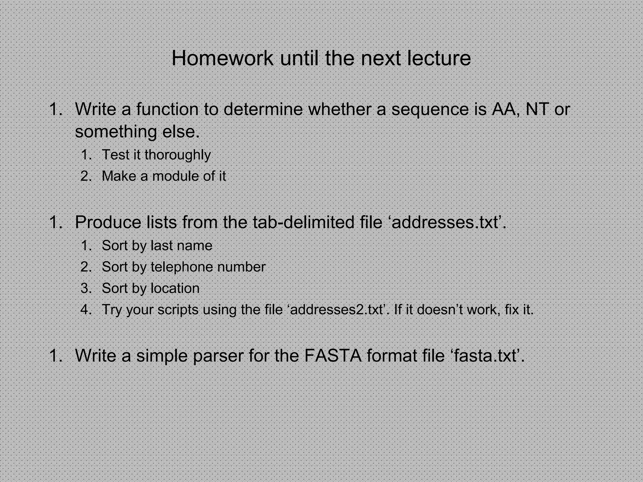 Homework until the next lecture
1. Write a function to determine whether a sequence is AA, NT or
something else.
1. Test it thoroughly
2. Make a module of it
1. Produce lists from the tab-delimited file ‘addresses.txt’.
1. Sort by last name
2. Sort by telephone number
3. Sort by location
4. Try your scripts using the file ‘addresses2.txt’. If it doesn’t work, fix it.
1. Write a simple parser for the FASTA format file ‘fasta.txt’.
 