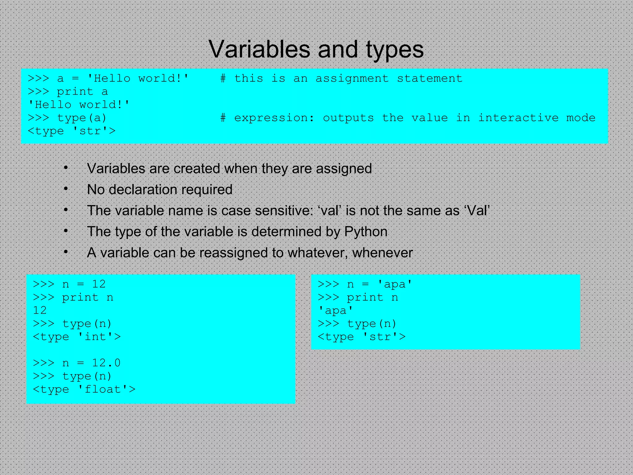 Variables and types
>>> a = 'Hello world!' # this is an assignment statement
>>> print a
'Hello world!'
>>> type(a) # expression: outputs the value in interactive mode
<type 'str'>
>>> n = 12
>>> print n
12
>>> type(n)
<type 'int'>
>>> n = 12.0
>>> type(n)
<type 'float'>
• Variables are created when they are assigned
• No declaration required
• The variable name is case sensitive: ‘val’ is not the same as ‘Val’
• The type of the variable is determined by Python
• A variable can be reassigned to whatever, whenever
>>> n = 'apa'
>>> print n
'apa'
>>> type(n)
<type 'str'>
 