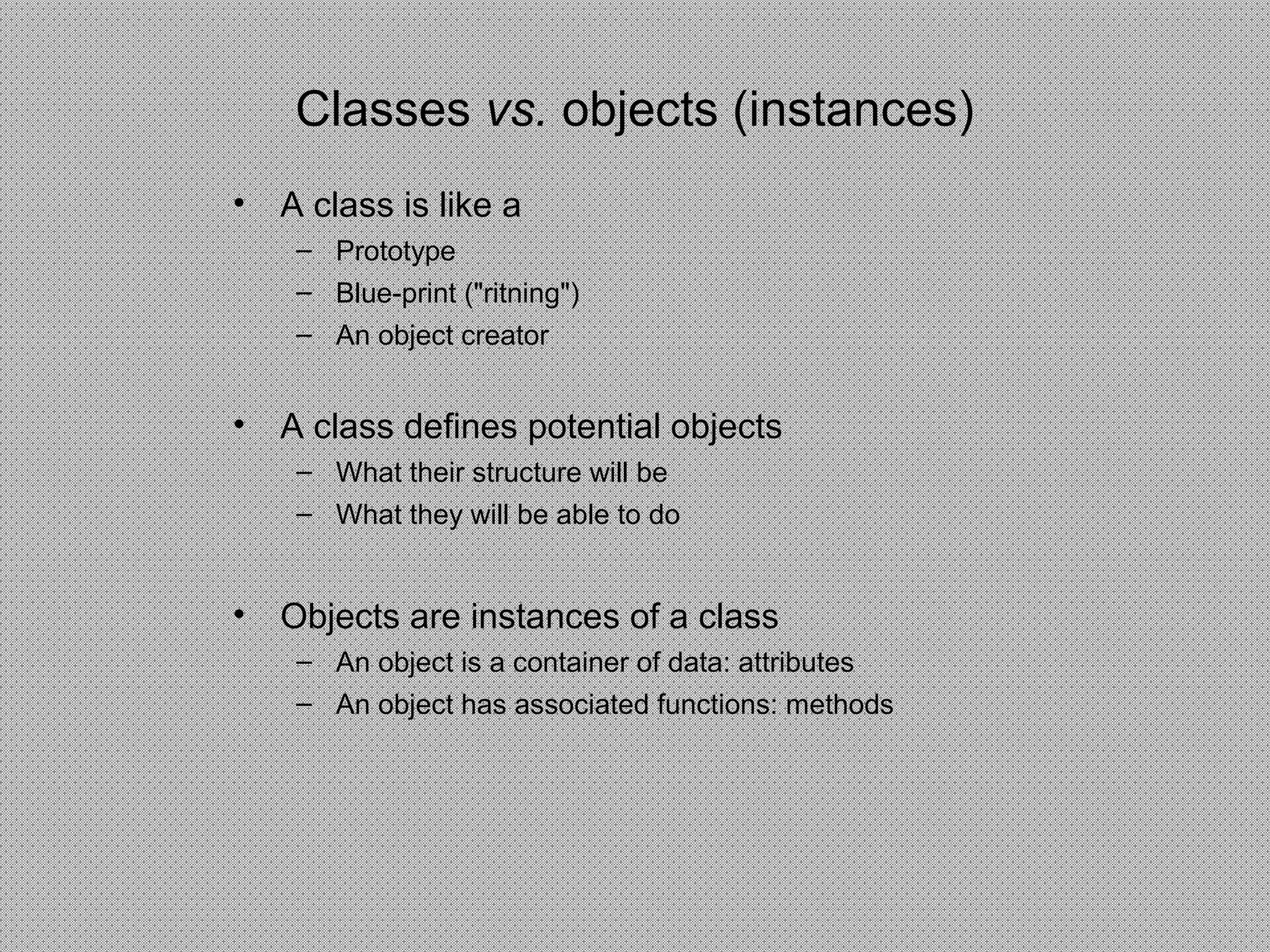 Classes vs. objects (instances)
• A class is like a
– Prototype
– Blue-print ("ritning")
– An object creator
• A class defines potential objects
– What their structure will be
– What they will be able to do
• Objects are instances of a class
– An object is a container of data: attributes
– An object has associated functions: methods
 