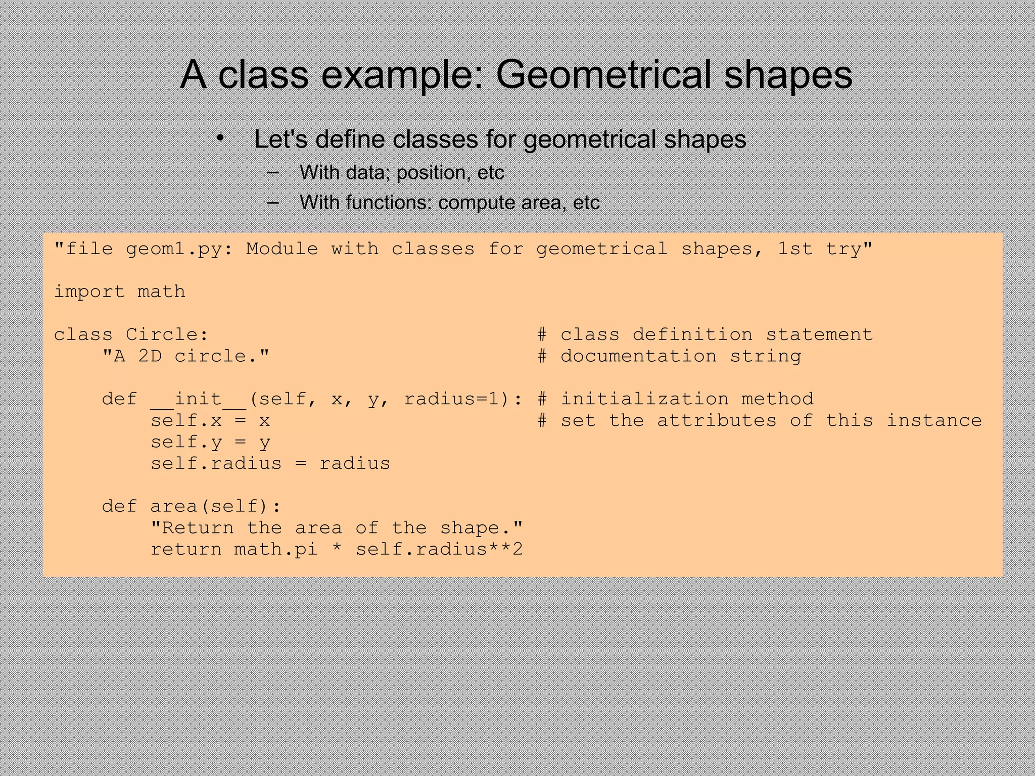 A class example: Geometrical shapes
• Let's define classes for geometrical shapes
– With data; position, etc
– With functions: compute area, etc
"file geom1.py: Module with classes for geometrical shapes, 1st try"
import math
class Circle: # class definition statement
"A 2D circle." # documentation string
def __init__(self, x, y, radius=1): # initialization method
self.x = x # set the attributes of this instance
self.y = y
self.radius = radius
def area(self):
"Return the area of the shape."
return math.pi * self.radius**2
 