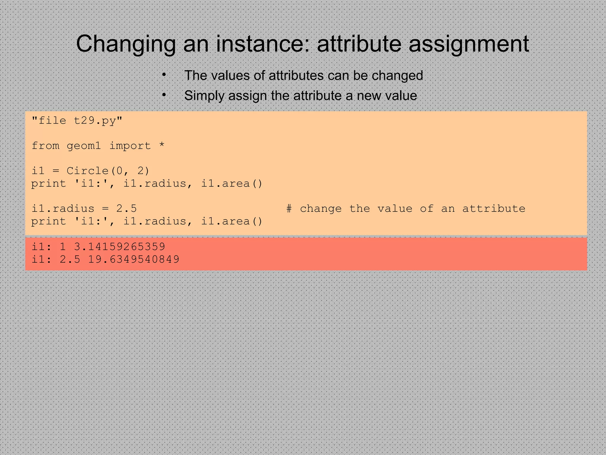 Changing an instance: attribute assignment
• The values of attributes can be changed
• Simply assign the attribute a new value
"file t29.py"
from geom1 import *
i1 = Circle(0, 2)
print 'i1:', i1.radius, i1.area()
i1.radius = 2.5 # change the value of an attribute
print 'i1:', i1.radius, i1.area()
i1: 1 3.14159265359
i1: 2.5 19.6349540849
 