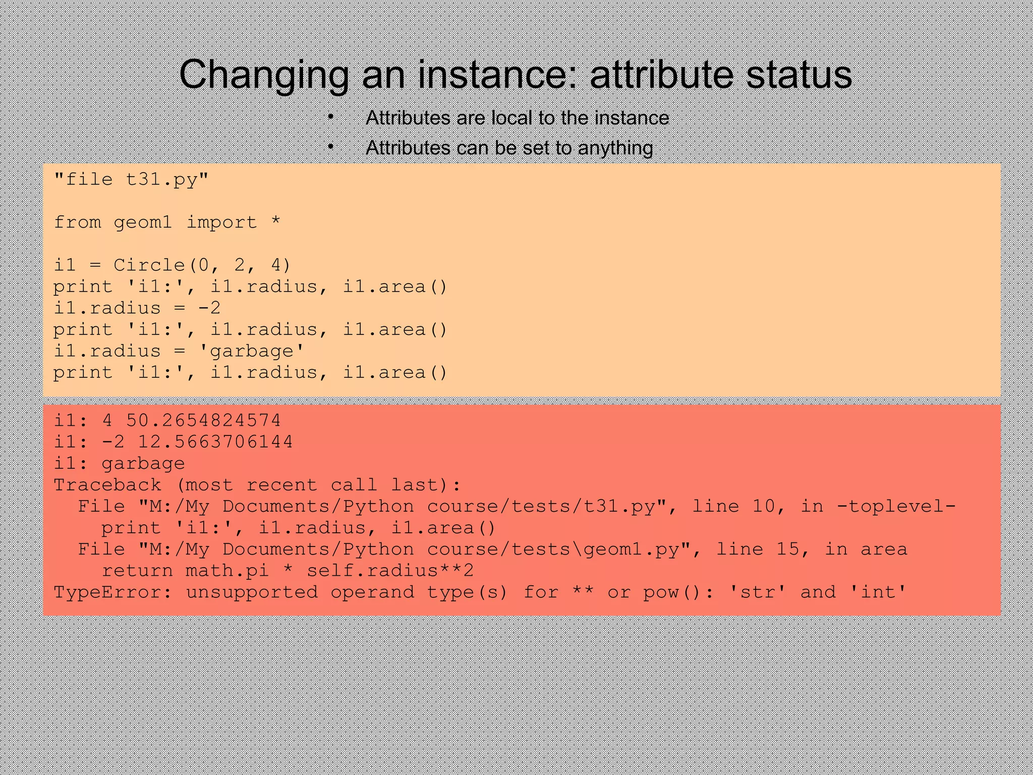 Changing an instance: attribute status
• Attributes are local to the instance
• Attributes can be set to anything
"file t31.py"
from geom1 import *
i1 = Circle(0, 2, 4)
print 'i1:', i1.radius, i1.area()
i1.radius = -2
print 'i1:', i1.radius, i1.area()
i1.radius = 'garbage'
print 'i1:', i1.radius, i1.area()
i1: 4 50.2654824574
i1: -2 12.5663706144
i1: garbage
Traceback (most recent call last):
File "M:/My Documents/Python course/tests/t31.py", line 10, in -toplevel-
print 'i1:', i1.radius, i1.area()
File "M:/My Documents/Python course/testsgeom1.py", line 15, in area
return math.pi * self.radius**2
TypeError: unsupported operand type(s) for ** or pow(): 'str' and 'int'
 