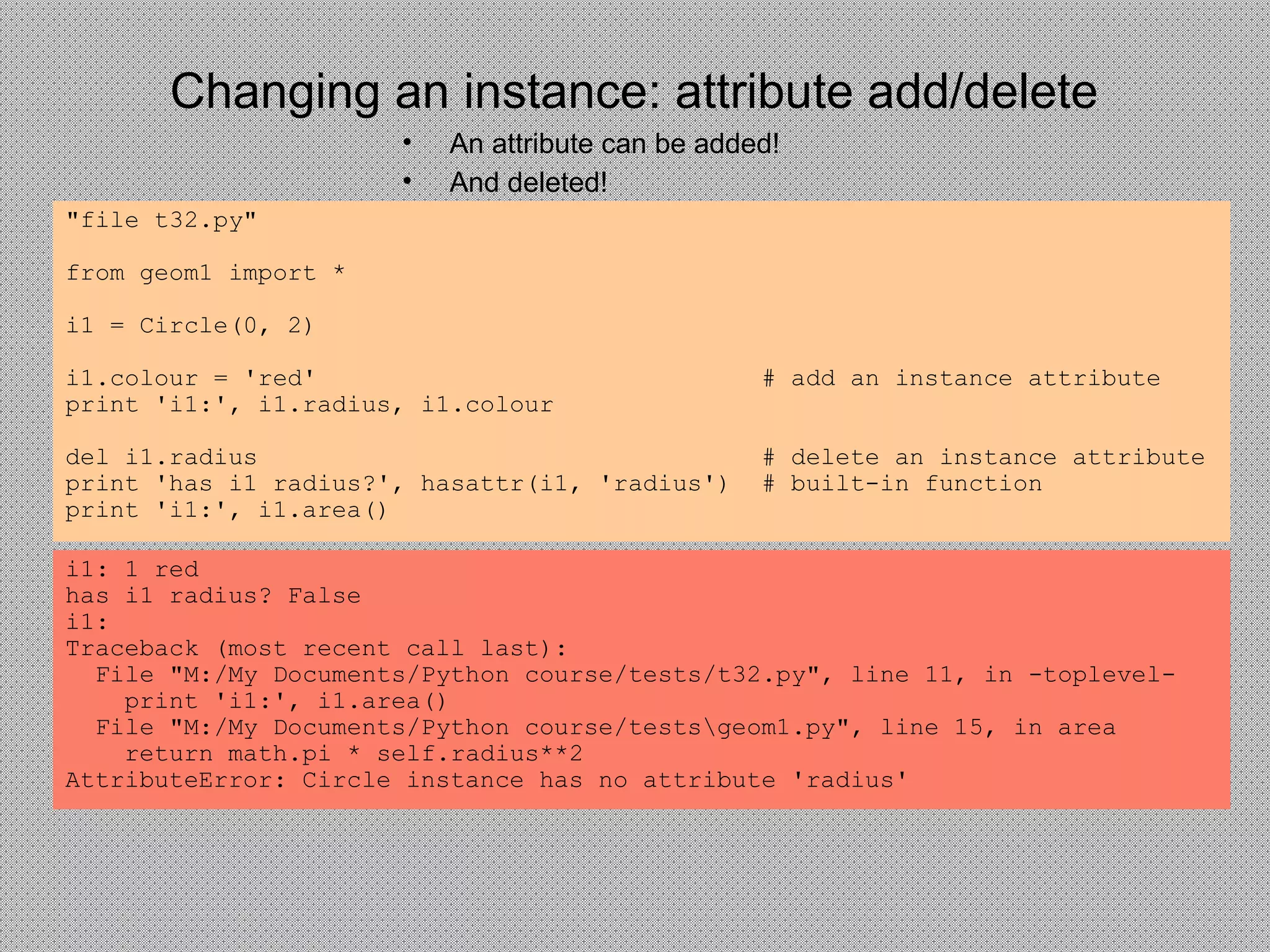 Changing an instance: attribute add/delete
• An attribute can be added!
• And deleted!
"file t32.py"
from geom1 import *
i1 = Circle(0, 2)
i1.colour = 'red' # add an instance attribute
print 'i1:', i1.radius, i1.colour
del i1.radius # delete an instance attribute
print 'has i1 radius?', hasattr(i1, 'radius') # built-in function
print 'i1:', i1.area()
i1: 1 red
has i1 radius? False
i1:
Traceback (most recent call last):
File "M:/My Documents/Python course/tests/t32.py", line 11, in -toplevel-
print 'i1:', i1.area()
File "M:/My Documents/Python course/testsgeom1.py", line 15, in area
return math.pi * self.radius**2
AttributeError: Circle instance has no attribute 'radius'
 