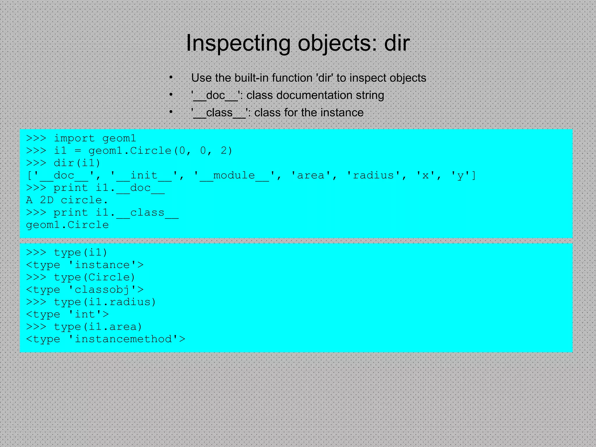 Inspecting objects: dir
• Use the built-in function 'dir' to inspect objects
• '__doc__': class documentation string
• '__class__': class for the instance
>>> import geom1
>>> i1 = geom1.Circle(0, 0, 2)
>>> dir(i1)
['__doc__', '__init__', '__module__', 'area', 'radius', 'x', 'y']
>>> print i1.__doc__
A 2D circle.
>>> print i1.__class__
geom1.Circle
>>> type(i1)
<type 'instance'>
>>> type(Circle)
<type 'classobj'>
>>> type(i1.radius)
<type 'int'>
>>> type(i1.area)
<type 'instancemethod'>
 