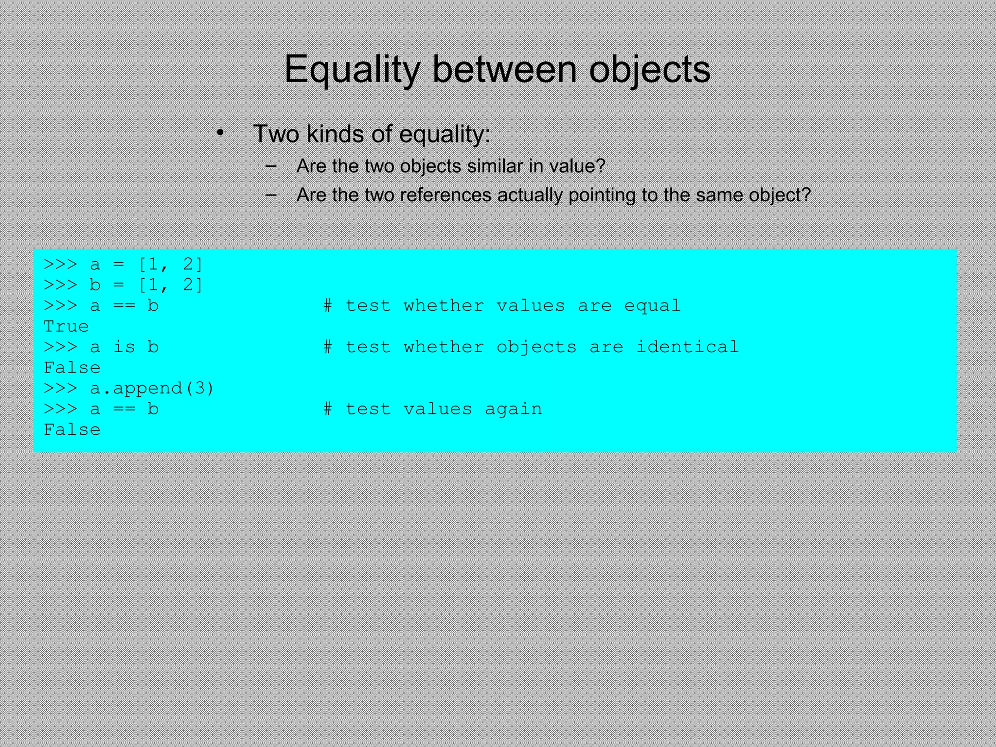 Equality between objects
• Two kinds of equality:
– Are the two objects similar in value?
– Are the two references actually pointing to the same object?
>>> a = [1, 2]
>>> b = [1, 2]
>>> a == b # test whether values are equal
True
>>> a is b # test whether objects are identical
False
>>> a.append(3)
>>> a == b # test values again
False
 