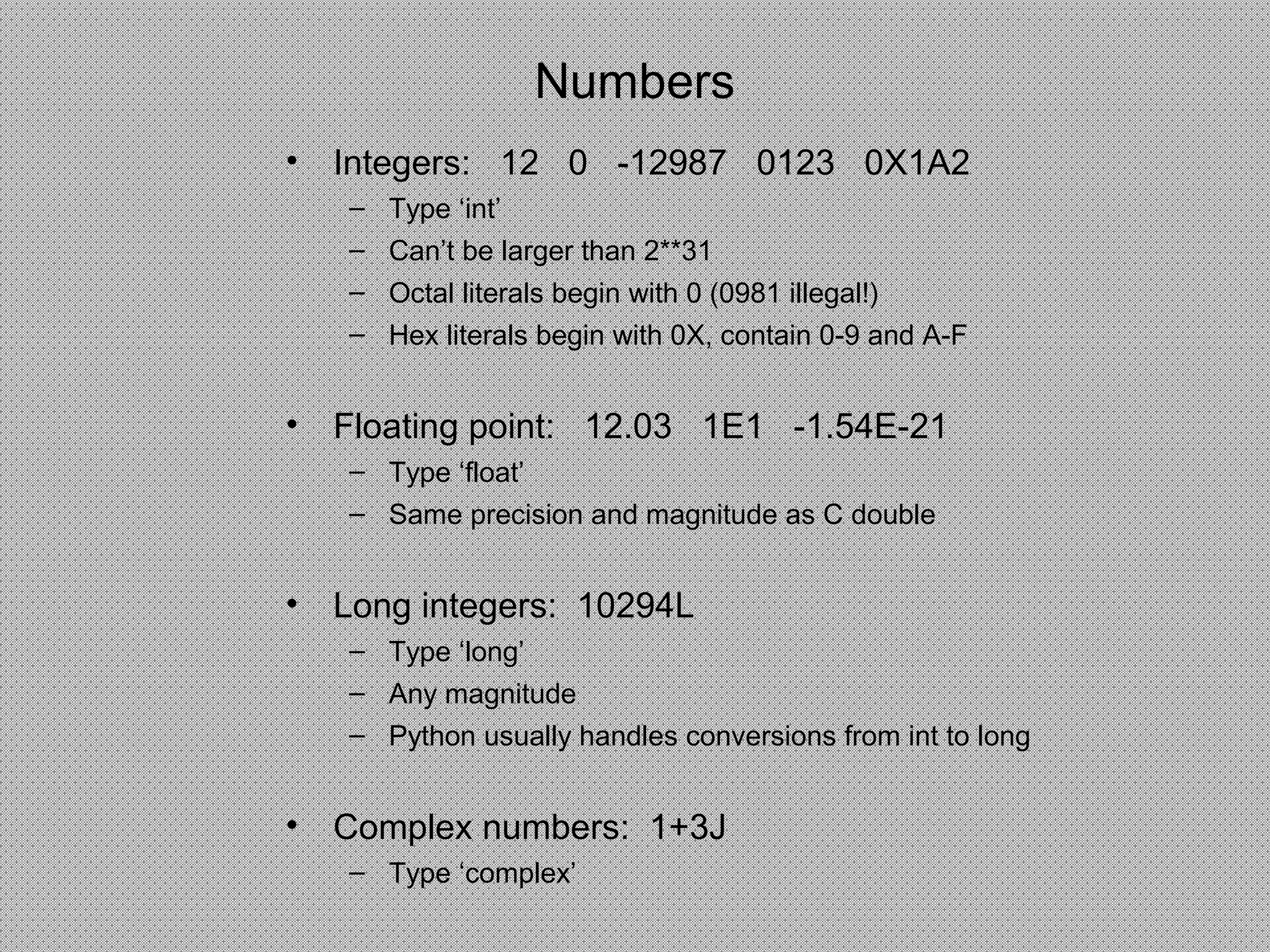 Numbers
• Integers: 12 0 -12987 0123 0X1A2
– Type ‘int’
– Can’t be larger than 2**31
– Octal literals begin with 0 (0981 illegal!)
– Hex literals begin with 0X, contain 0-9 and A-F
• Floating point: 12.03 1E1 -1.54E-21
– Type ‘float’
– Same precision and magnitude as C double
• Long integers: 10294L
– Type ‘long’
– Any magnitude
– Python usually handles conversions from int to long
• Complex numbers: 1+3J
– Type ‘complex’
 