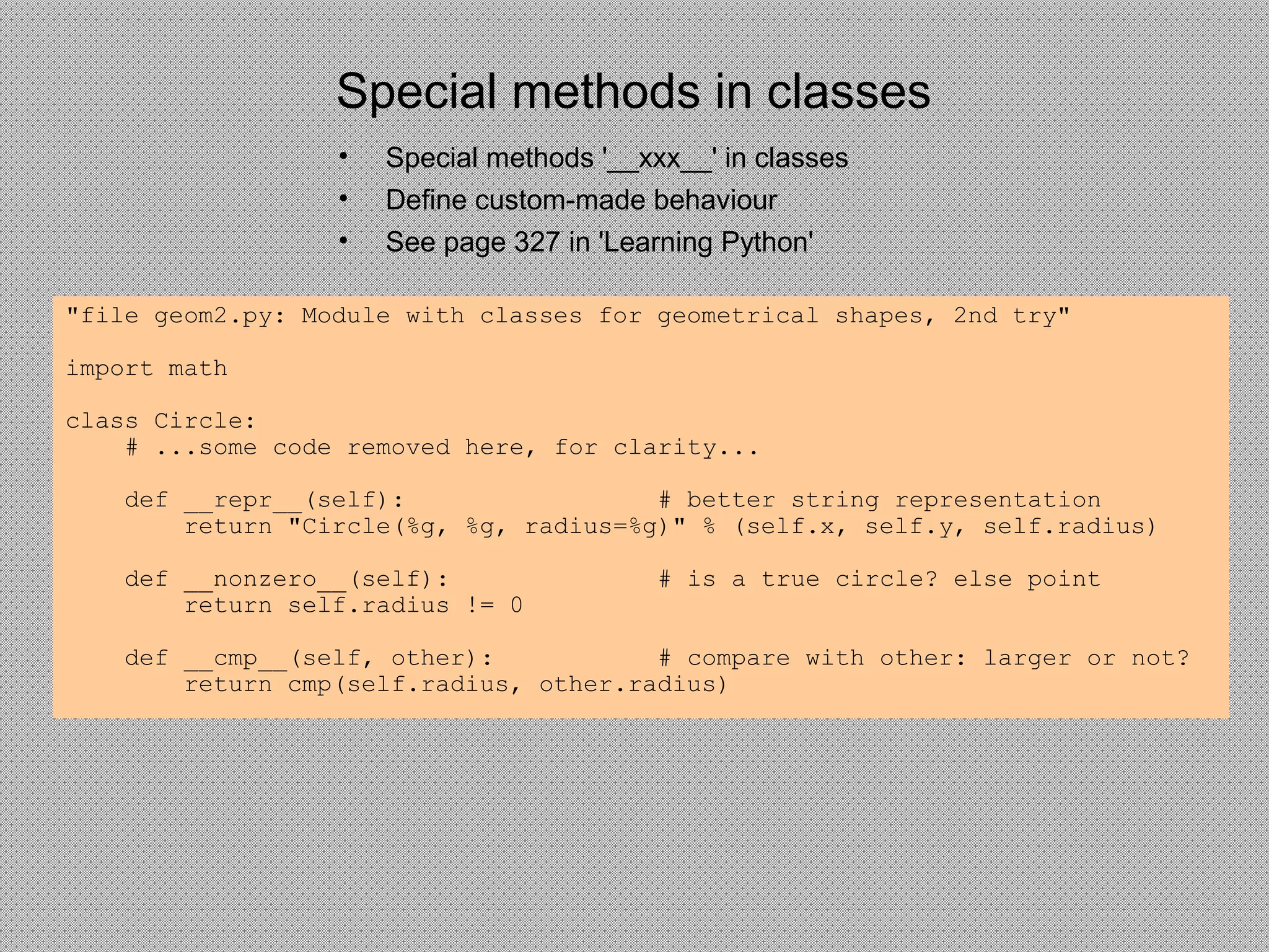 Special methods in classes
• Special methods '__xxx__' in classes
• Define custom-made behaviour
• See page 327 in 'Learning Python'
"file geom2.py: Module with classes for geometrical shapes, 2nd try"
import math
class Circle:
# ...some code removed here, for clarity...
def __repr__(self): # better string representation
return "Circle(%g, %g, radius=%g)" % (self.x, self.y, self.radius)
def __nonzero__(self): # is a true circle? else point
return self.radius != 0
def __cmp__(self, other): # compare with other: larger or not?
return cmp(self.radius, other.radius)
 