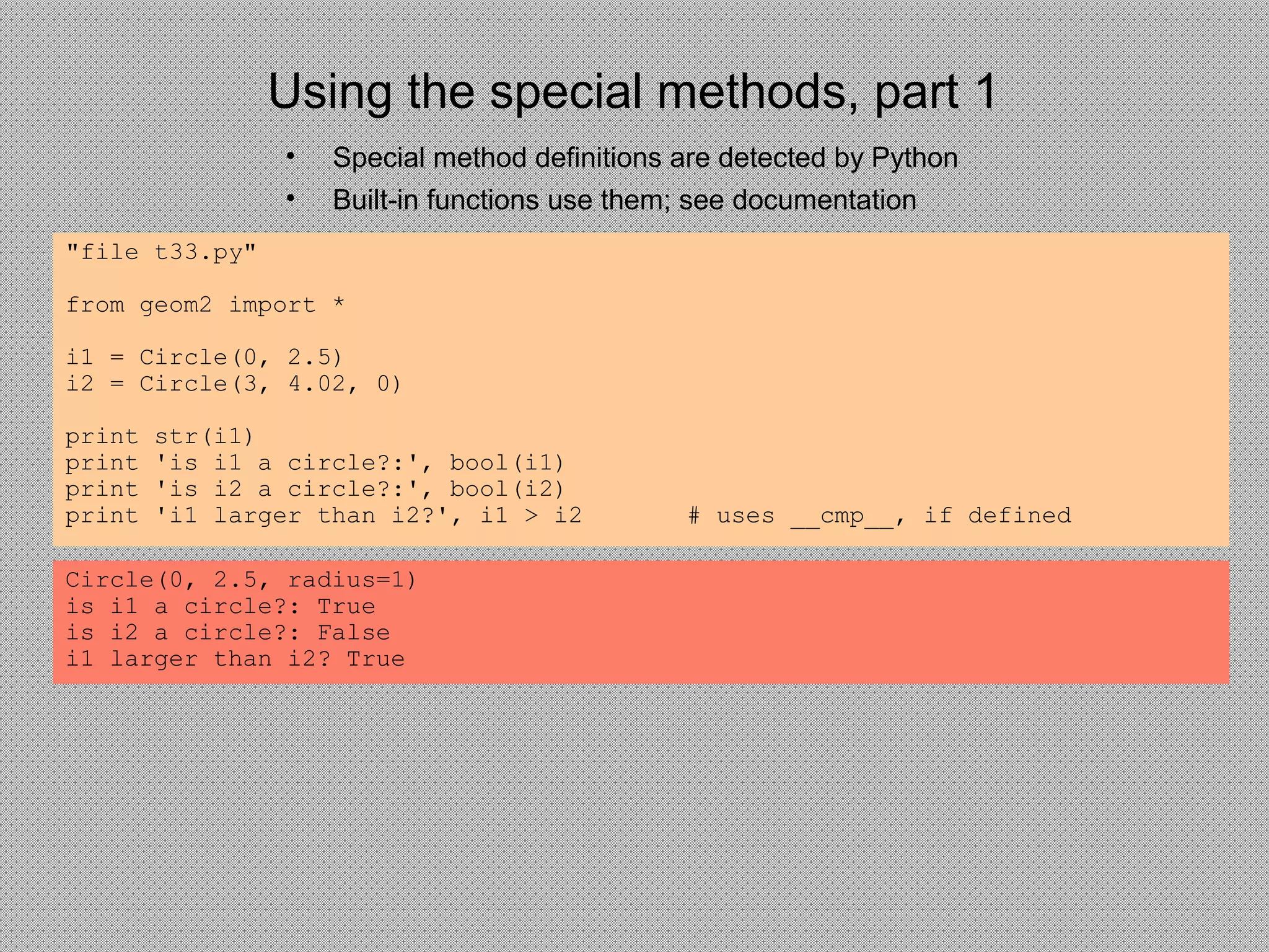 Using the special methods, part 1
• Special method definitions are detected by Python
• Built-in functions use them; see documentation
"file t33.py"
from geom2 import *
i1 = Circle(0, 2.5)
i2 = Circle(3, 4.02, 0)
print str(i1)
print 'is i1 a circle?:', bool(i1)
print 'is i2 a circle?:', bool(i2)
print 'i1 larger than i2?', i1 > i2 # uses __cmp__, if defined
Circle(0, 2.5, radius=1)
is i1 a circle?: True
is i2 a circle?: False
i1 larger than i2? True
 