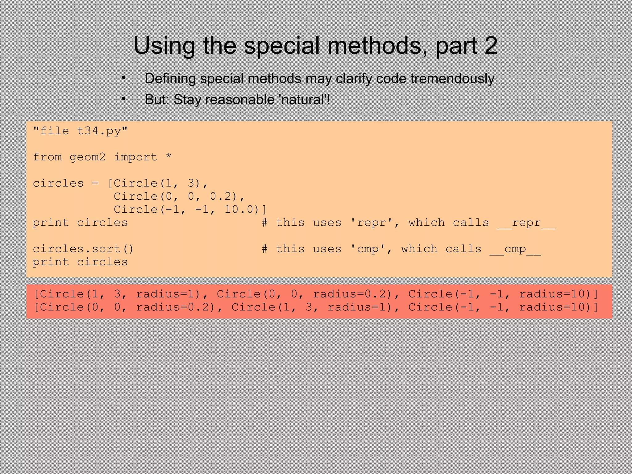 Using the special methods, part 2
• Defining special methods may clarify code tremendously
• But: Stay reasonable 'natural'!
"file t34.py"
from geom2 import *
circles = [Circle(1, 3),
Circle(0, 0, 0.2),
Circle(-1, -1, 10.0)]
print circles # this uses 'repr', which calls __repr__
circles.sort() # this uses 'cmp', which calls __cmp__
print circles
[Circle(1, 3, radius=1), Circle(0, 0, radius=0.2), Circle(-1, -1, radius=10)]
[Circle(0, 0, radius=0.2), Circle(1, 3, radius=1), Circle(-1, -1, radius=10)]
 