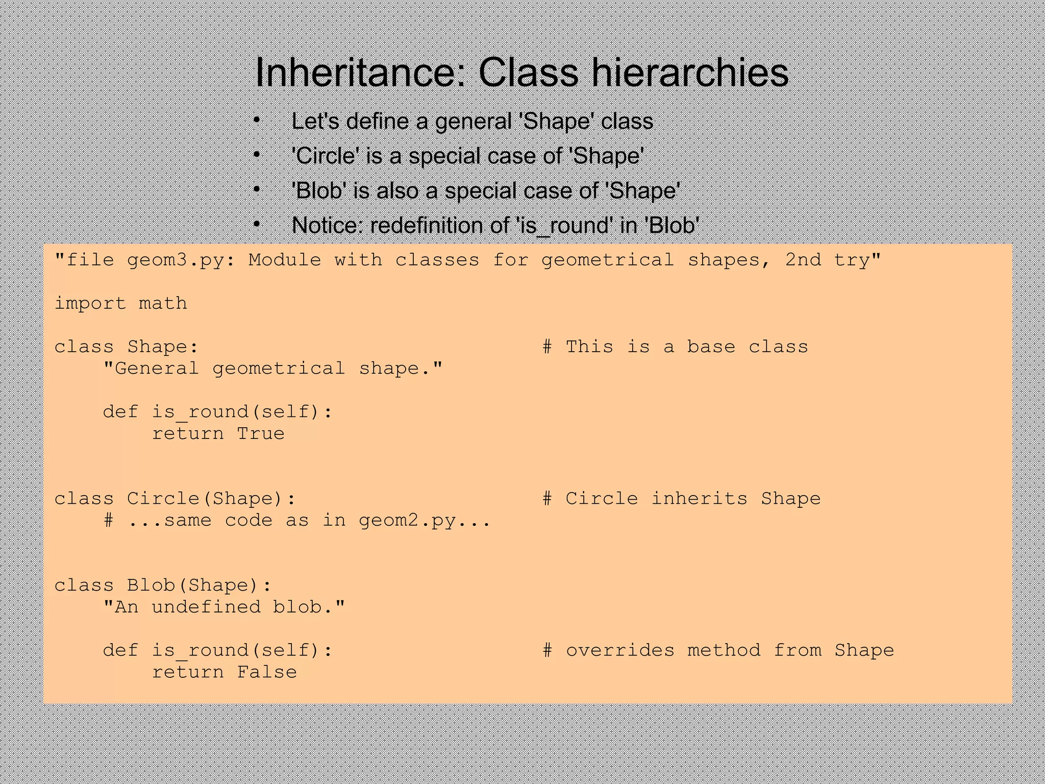 Inheritance: Class hierarchies
• Let's define a general 'Shape' class
• 'Circle' is a special case of 'Shape'
• 'Blob' is also a special case of 'Shape'
• Notice: redefinition of 'is_round' in 'Blob'
"file geom3.py: Module with classes for geometrical shapes, 2nd try"
import math
class Shape: # This is a base class
"General geometrical shape."
def is_round(self):
return True
class Circle(Shape): # Circle inherits Shape
# ...same code as in geom2.py...
class Blob(Shape):
"An undefined blob."
def is_round(self): # overrides method from Shape
return False
 