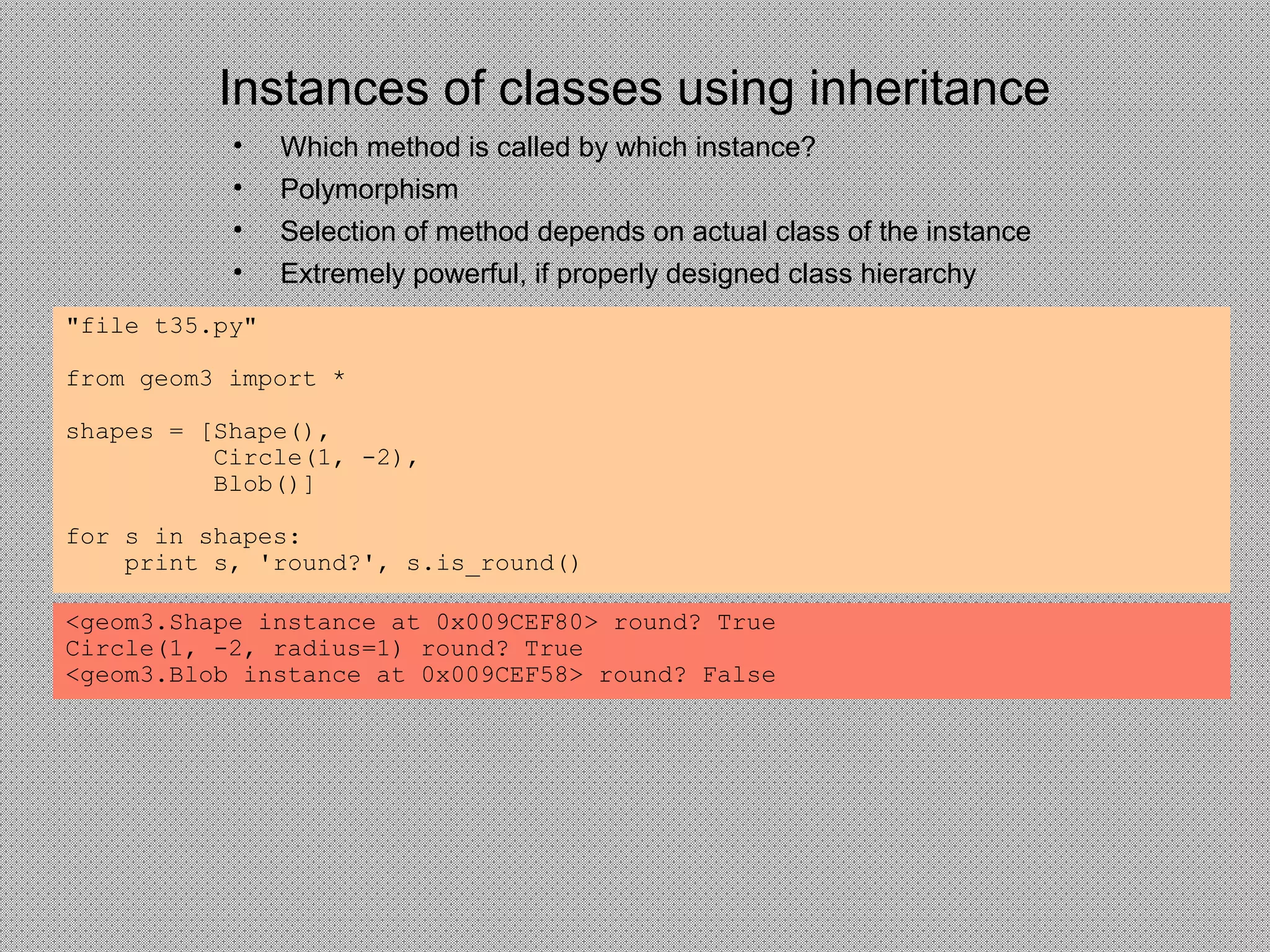 Instances of classes using inheritance
• Which method is called by which instance?
• Polymorphism
• Selection of method depends on actual class of the instance
• Extremely powerful, if properly designed class hierarchy
"file t35.py"
from geom3 import *
shapes = [Shape(),
Circle(1, -2),
Blob()]
for s in shapes:
print s, 'round?', s.is_round()
<geom3.Shape instance at 0x009CEF80> round? True
Circle(1, -2, radius=1) round? True
<geom3.Blob instance at 0x009CEF58> round? False
 