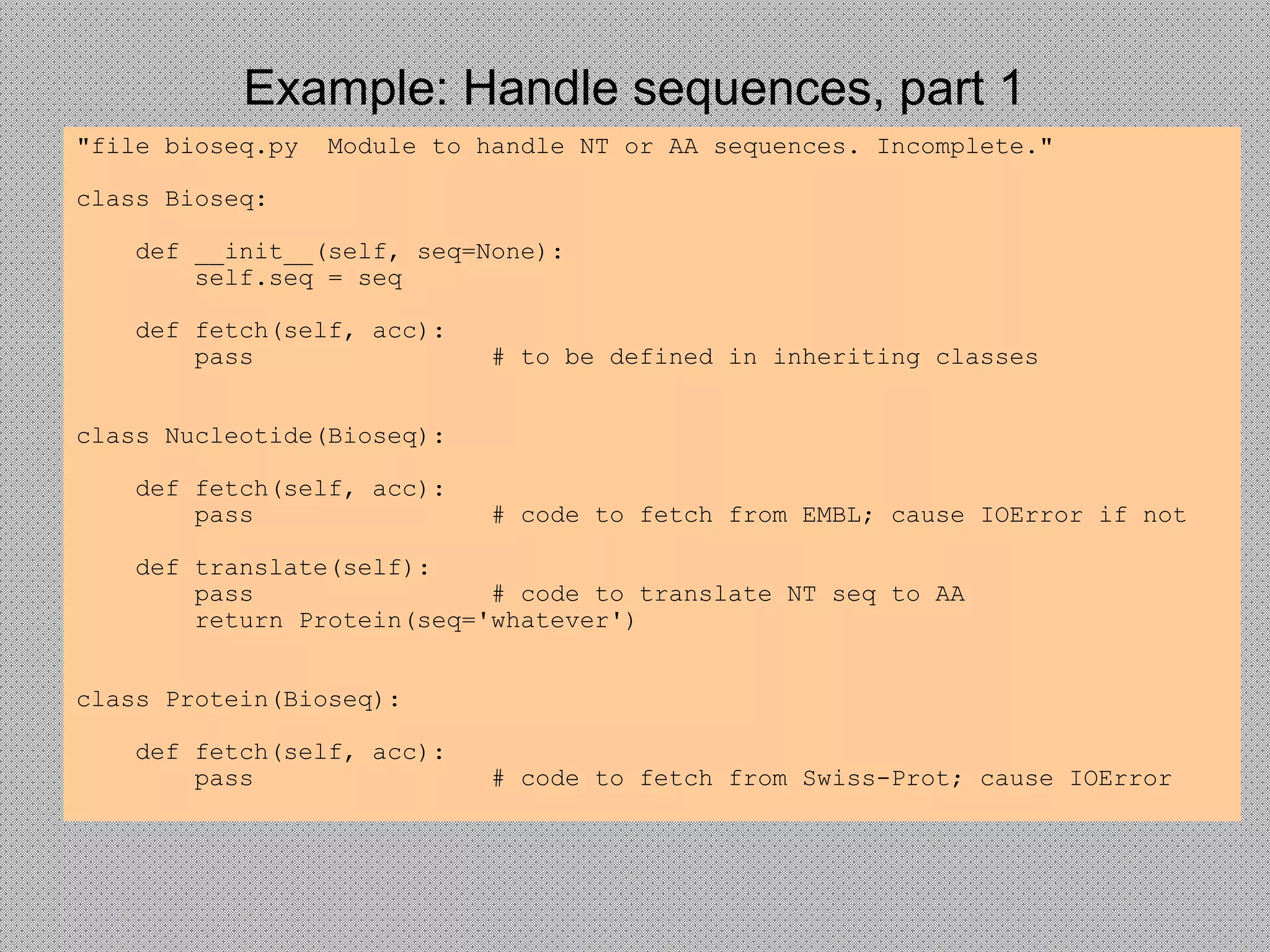 Example: Handle sequences, part 1
"file bioseq.py Module to handle NT or AA sequences. Incomplete."
class Bioseq:
def __init__(self, seq=None):
self.seq = seq
def fetch(self, acc):
pass # to be defined in inheriting classes
class Nucleotide(Bioseq):
def fetch(self, acc):
pass # code to fetch from EMBL; cause IOError if not
def translate(self):
pass # code to translate NT seq to AA
return Protein(seq='whatever')
class Protein(Bioseq):
def fetch(self, acc):
pass # code to fetch from Swiss-Prot; cause IOError
 