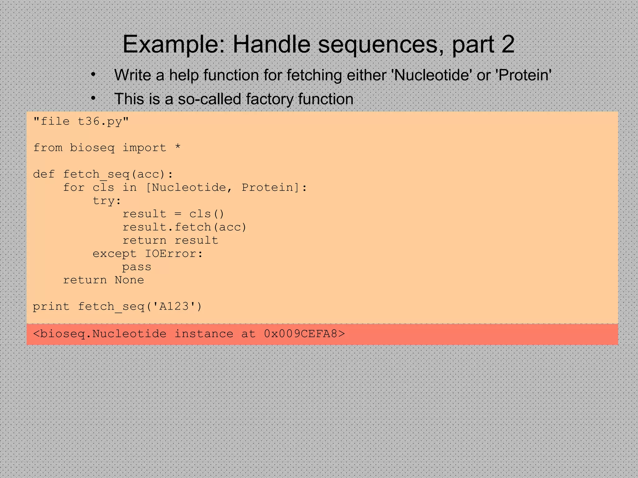 Example: Handle sequences, part 2
"file t36.py"
from bioseq import *
def fetch_seq(acc):
for cls in [Nucleotide, Protein]:
try:
result = cls()
result.fetch(acc)
return result
except IOError:
pass
return None
print fetch_seq('A123')
• Write a help function for fetching either 'Nucleotide' or 'Protein'
• This is a so-called factory function
<bioseq.Nucleotide instance at 0x009CEFA8>
 