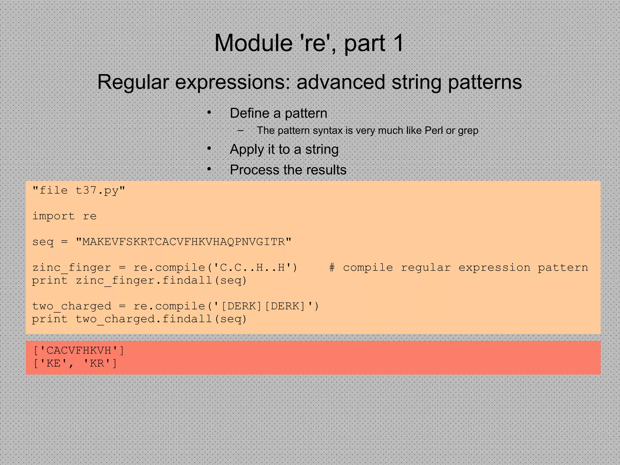 Module 're', part 1
• Define a pattern
– The pattern syntax is very much like Perl or grep
• Apply it to a string
• Process the results
Regular expressions: advanced string patterns
"file t37.py"
import re
seq = "MAKEVFSKRTCACVFHKVHAQPNVGITR"
zinc_finger = re.compile('C.C..H..H') # compile regular expression pattern
print zinc_finger.findall(seq)
two_charged = re.compile('[DERK][DERK]')
print two_charged.findall(seq)
['CACVFHKVH']
['KE', 'KR']
 