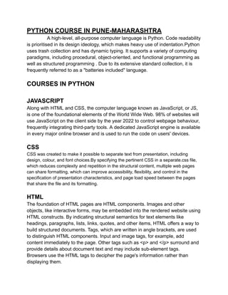 PYTHON COURSE IN PUNE-MAHARASHTRA
A high-level, all-purpose computer language is Python. Code readability
is prioritised in its design ideology, which makes heavy use of indentation.Python
uses trash collection and has dynamic typing. It supports a variety of computing
paradigms, including procedural, object-oriented, and functional programming as
well as structured programming . Due to its extensive standard collection, it is
frequently referred to as a "batteries included" language.
COURSES IN PYTHON
JAVASCRIPT
Along with HTML and CSS, the computer language known as JavaScript, or JS,
is one of the foundational elements of the World Wide Web. 98% of websites will
use JavaScript on the client side by the year 2022 to control webpage behaviour,
frequently integrating third-party tools. A dedicated JavaScript engine is available
in every major online browser and is used to run the code on users' devices.
CSS
CSS was created to make it possible to separate text from presentation, including
design, colour, and font choices.By specifying the pertinent CSS in a separate.css file,
which reduces complexity and repetition in the structural content, multiple web pages
can share formatting, which can improve accessibility, flexibility, and control in the
specification of presentation characteristics, and page load speed between the pages
that share the file and its formatting.
HTML
The foundation of HTML pages are HTML components. Images and other
objects, like interactive forms, may be embedded into the rendered website using
HTML constructs. By indicating structural semantics for text elements like
headings, paragraphs, lists, links, quotes, and other items, HTML offers a way to
build structured documents. Tags, which are written in angle brackets, are used
to distinguish HTML components. Input and image tags, for example, add
content immediately to the page. Other tags such as <p> and </p> surround and
provide details about document text and may include sub-element tags.
Browsers use the HTML tags to decipher the page's information rather than
displaying them.
 
