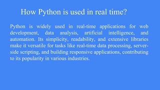 How Python is used in real time?
Python is widely used in real-time applications for web
development, data analysis, artificial intelligence, and
automation. Its simplicity, readability, and extensive libraries
make it versatile for tasks like real-time data processing, server-
side scripting, and building responsive applications, contributing
to its popularity in various industries.
 