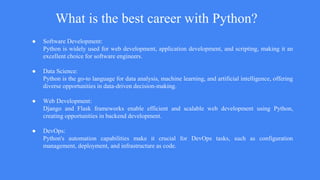 What is the best career with Python?
● Software Development:
Python is widely used for web development, application development, and scripting, making it an
excellent choice for software engineers.
● Data Science:
Python is the go-to language for data analysis, machine learning, and artificial intelligence, offering
diverse opportunities in data-driven decision-making.
● Web Development:
Django and Flask frameworks enable efficient and scalable web development using Python,
creating opportunities in backend development.
● DevOps:
Python's automation capabilities make it crucial for DevOps tasks, such as configuration
management, deployment, and infrastructure as code.
 