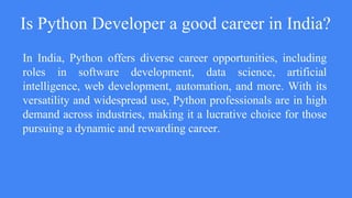 Is Python Developer a good career in India?
In India, Python offers diverse career opportunities, including
roles in software development, data science, artificial
intelligence, web development, automation, and more. With its
versatility and widespread use, Python professionals are in high
demand across industries, making it a lucrative choice for those
pursuing a dynamic and rewarding career.
 