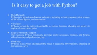 Is it easy to get a job with Python?
● High Demand:
Python is in high demand across industries, including web development, data science,
artificial intelligence, and automation.
● Versatility:
Python's versatility makes it applicable in various domains, allowing job seekers to
explore diverse career paths.
● Large Community Support:
The extensive Python community provides ample resources, tutorials, and forums,
aiding learning and problem-solving.
● Simplicity:
Python's clean syntax and readability make it accessible for beginners, speeding up
the learning curve.
 