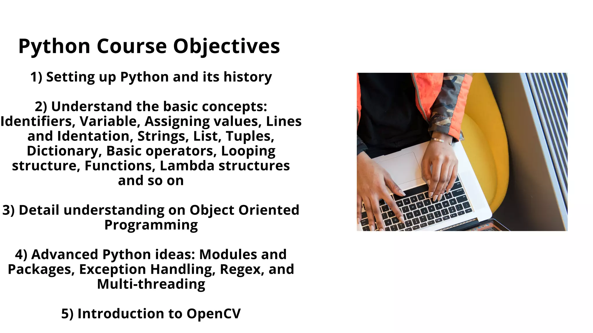 Python Course Objectives
1) Setting up Python and its history
2) Understand the basic concepts:
Identifiers, Variable, Assigning values, Lines
and Identation, Strings, List, Tuples,
Dictionary, Basic operators, Looping
structure, Functions, Lambda structures
and so on
3) Detail understanding on Object Oriented
Programming
4) Advanced Python ideas: Modules and
Packages, Exception Handling, Regex, and
Multi-threading
5) Introduction to OpenCV
 