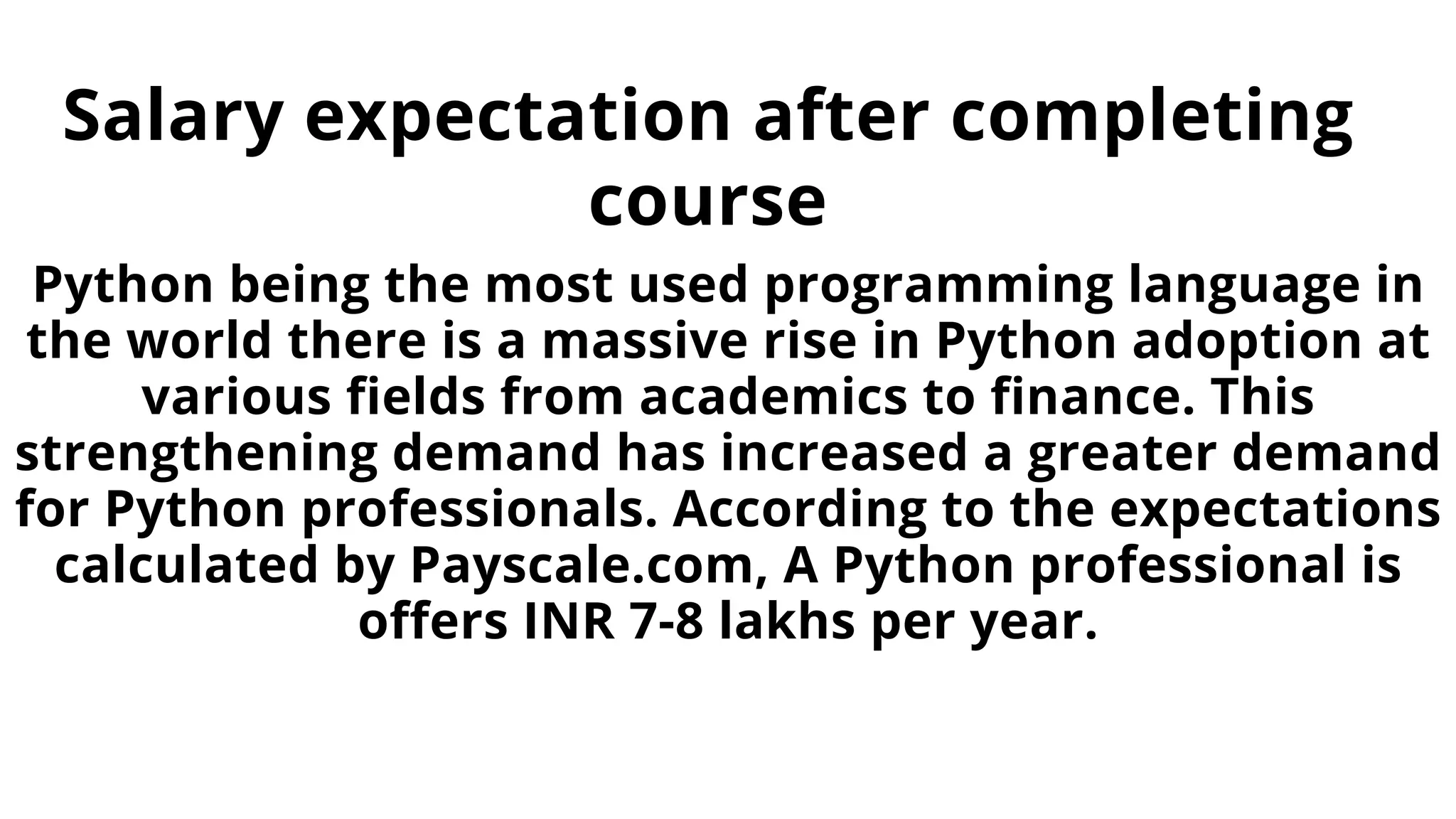 Salary expectation after completing
course
Python being the most used programming language in
the world there is a massive rise in Python adoption at
various fields from academics to finance. This
strengthening demand has increased a greater demand
for Python professionals. According to the expectations
calculated by Payscale.com, A Python professional is
offers INR 7-8 lakhs per year.
 