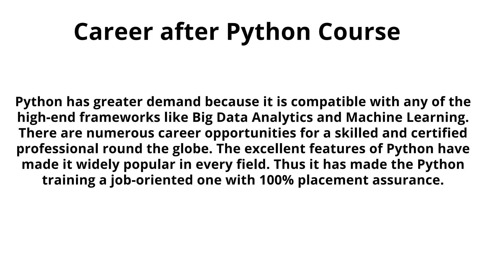 Career after Python Course
Python has greater demand because it is compatible with any of the
high-end frameworks like Big Data Analytics and Machine Learning.
There are numerous career opportunities for a skilled and certified
professional round the globe. The excellent features of Python have
made it widely popular in every field. Thus it has made the Python
training a job-oriented one with 100% placement assurance.
 
