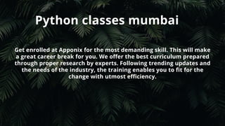 Python classes mumbai
Get enrolled at Apponix for the most demanding skill. This will make
a great career break for you. We offer the best curriculum prepared
through proper research by experts. Following trending updates and
the needs of the industry, the training enables you to fit for the
change with utmost efficiency.
 