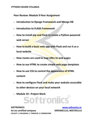 PYTHON COURSE SYLLABUS
SOFTRONIICS www.softroniics.in
An iso certified company 04954021113, 9037291113
CALICUT || PALAKKAD || THRISSUR || COIMBATORE
Peer Review: Module 9 Peer Assignment
 Introduction to Django Framework and Mongo DB
 Introduction to FLASK Framework
 How to install pip and Flask to create a Python-powered
web server
 How to build a basic web app with Flask and run it as a
local website
 How routes are used to map URLs to web pages
 How to use HTML to create simple web page templates
 How to use CSS to control the appearance of HTML
content
 How to configure Flask and make your website accessible
to other devices on your local network
 Module 10 : Project Work
 