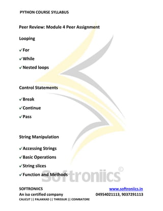 PYTHON COURSE SYLLABUS
SOFTRONIICS www.softroniics.in
An iso certified company 04954021113, 9037291113
CALICUT || PALAKKAD || THRISSUR || COIMBATORE
Peer Review: Module 4 Peer Assignment
Looping
For
While
Nested loops
Control Statements
Break
Continue
Pass
String Manipulation
Accessing Strings
Basic Operations
String slices
Function and Methods
 