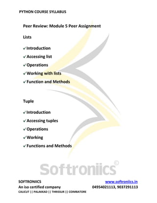 PYTHON COURSE SYLLABUS
SOFTRONIICS www.softroniics.in
An iso certified company 04954021113, 9037291113
CALICUT || PALAKKAD || THRISSUR || COIMBATORE
Peer Review: Module 5 Peer Assignment
Lists
Introduction
Accessing list
Operations
Working with lists
Function and Methods
Tuple
Introduction
Accessing tuples
Operations
Working
Functions and Methods
 