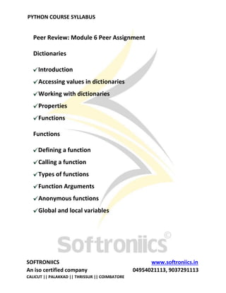 PYTHON COURSE SYLLABUS
SOFTRONIICS www.softroniics.in
An iso certified company 04954021113, 9037291113
CALICUT || PALAKKAD || THRISSUR || COIMBATORE
Peer Review: Module 6 Peer Assignment
Dictionaries
Introduction
Accessing values in dictionaries
Working with dictionaries
Properties
Functions
Functions
Defining a function
Calling a function
Types of functions
Function Arguments
Anonymous functions
Global and local variables
 