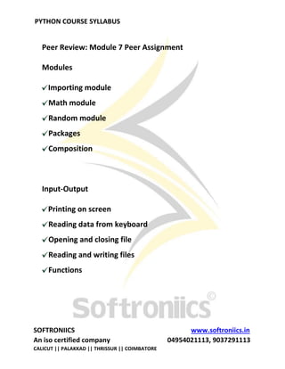 PYTHON COURSE SYLLABUS
SOFTRONIICS www.softroniics.in
An iso certified company 04954021113, 9037291113
CALICUT || PALAKKAD || THRISSUR || COIMBATORE
Peer Review: Module 7 Peer Assignment
Modules
Importing module
Math module
Random module
Packages
Composition
Input-Output
Printing on screen
Reading data from keyboard
Opening and closing file
Reading and writing files
Functions
 
