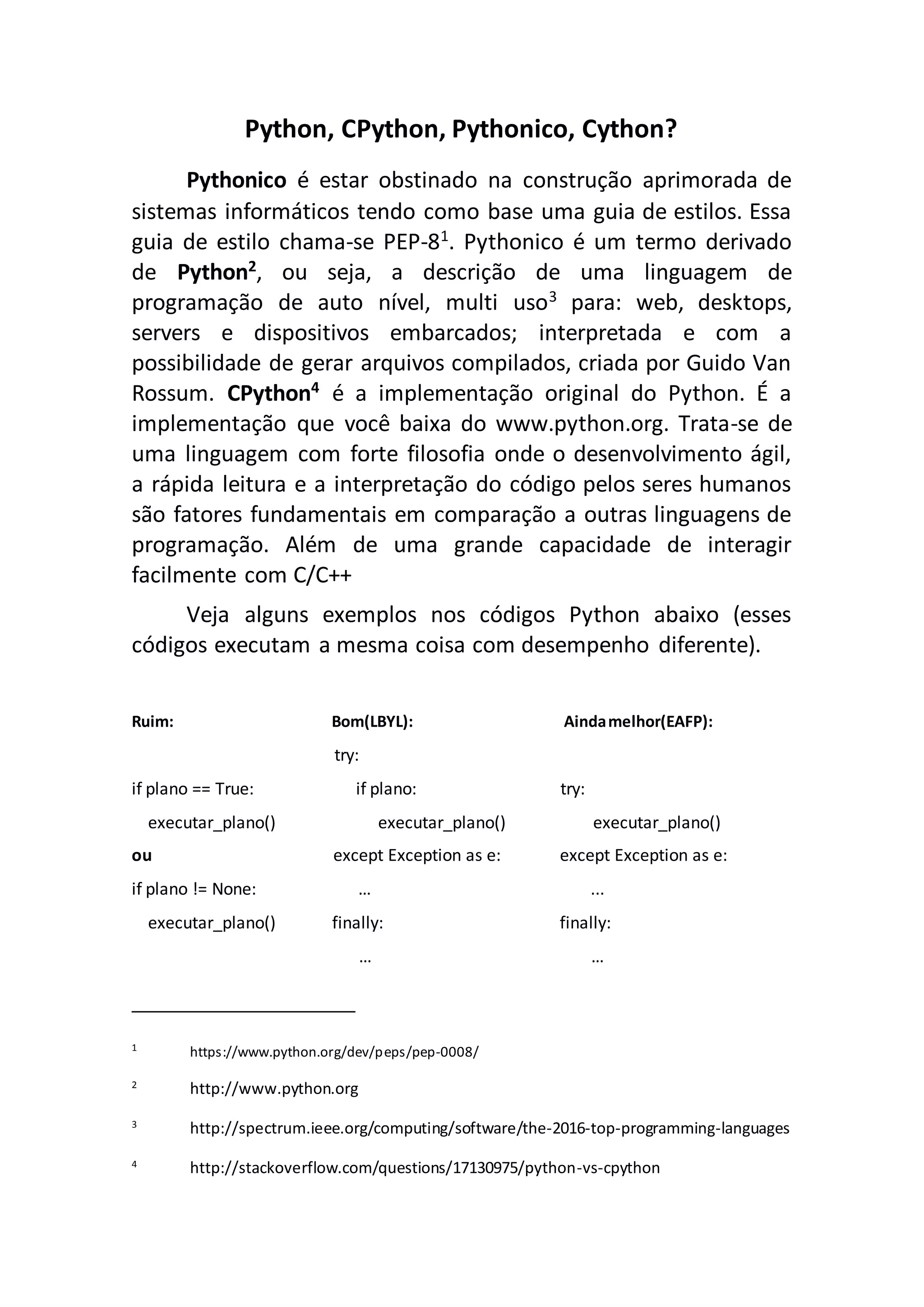 Python, CPython, Pythonico, Cython? Pythonico é estar obstinado na construção aprimorada de sistemas informáticos tendo como base uma guia de estilos. Essa guia de estilo chama-se PEP-81 . Pythonico é um termo derivado de Python2, ou seja, a descrição de uma linguagem de programação de auto nível, multi uso3 para: web, desktops, servers e dispositivos embarcados; interpretada e com a possibilidade de gerar arquivos compilados, criada por Guido Van Rossum. CPython4 é a implementação original do Python. É a implementação que você baixa do www.python.org. Trata-se de uma linguagem com forte filosofia onde o desenvolvimento ágil, a rápida leitura e a interpretação do código pelos seres humanos são fatores fundamentais em comparação a outras linguagens de programação. Além de uma grande capacidade de interagir facilmente com C/C++ Veja alguns exemplos nos códigos Python abaixo (esses códigos executam a mesma coisa com desempenho diferente). Ruim: Bom(LBYL): Aindamelhor(EAFP): try: if plano == True: if plano: try: executar_plano() executar_plano() executar_plano() ou except Exception as e: except Exception as e: if plano != None: … ... executar_plano() finally: finally: … … 1 https://www.python.org/dev/peps/pep-0008/ 2 http://www.python.org 3 http://spectrum.ieee.org/computing/software/the-2016-top-programming-languages 4 http://stackoverflow.com/questions/17130975/python-vs-cpython 