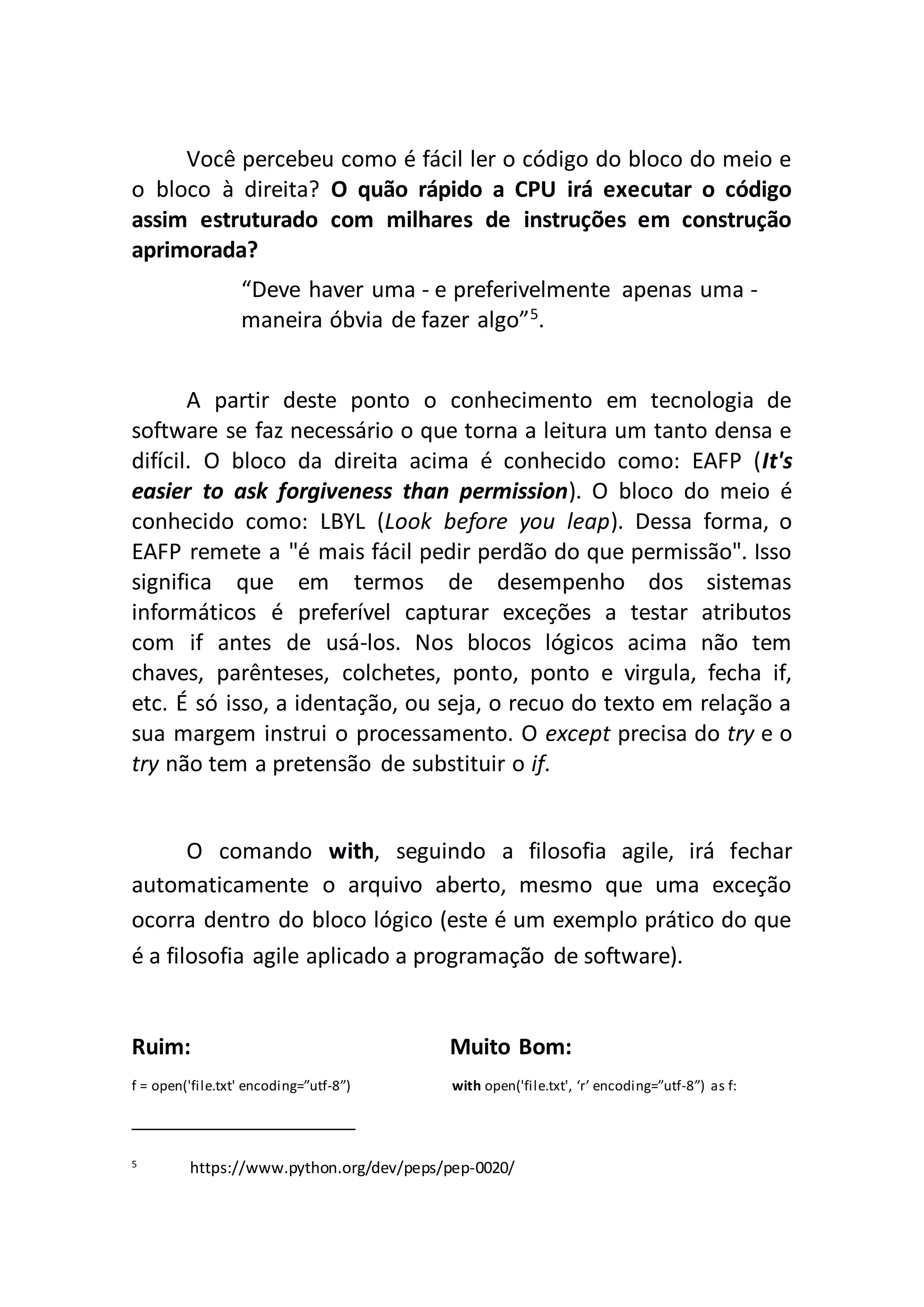 Você percebeu como é fácil ler o código do bloco do meio e o bloco à direita? O quão rápido a CPU irá executar o código assim estruturado com milhares de instruções em construção aprimorada? “Deve haver uma - e preferivelmente apenas uma - maneira óbvia de fazer algo”5 . A partir deste ponto o conhecimento em tecnologia de software se faz necessário o que torna a leitura um tanto densa e difícil. O bloco da direita acima é conhecido como: EAFP (It's easier to ask forgiveness than permission). O bloco do meio é conhecido como: LBYL (Look before you leap). Dessa forma, o EAFP remete a "é mais fácil pedir perdão do que permissão". Isso significa que em termos de desempenho dos sistemas informáticos é preferível capturar exceções a testar atributos com if antes de usá-los. Nos blocos lógicos acima não tem chaves, parênteses, colchetes, ponto, ponto e virgula, fecha if, etc. É só isso, a identação, ou seja, o recuo do texto em relação a sua margem instrui o processamento. O except precisa do try e o try não tem a pretensão de substituir o if. O comando with, seguindo a filosofia agile, irá fechar automaticamente o arquivo aberto, mesmo que uma exceção ocorra dentro do bloco lógico (este é um exemplo prático do que é a filosofia agile aplicado a programação de software). Ruim: Muito Bom: f = open('file.txt' encoding=”utf-8”) with open('file.txt', ‘r’ encoding=”utf-8”) as f: 5 https://www.python.org/dev/peps/pep-0020/ 