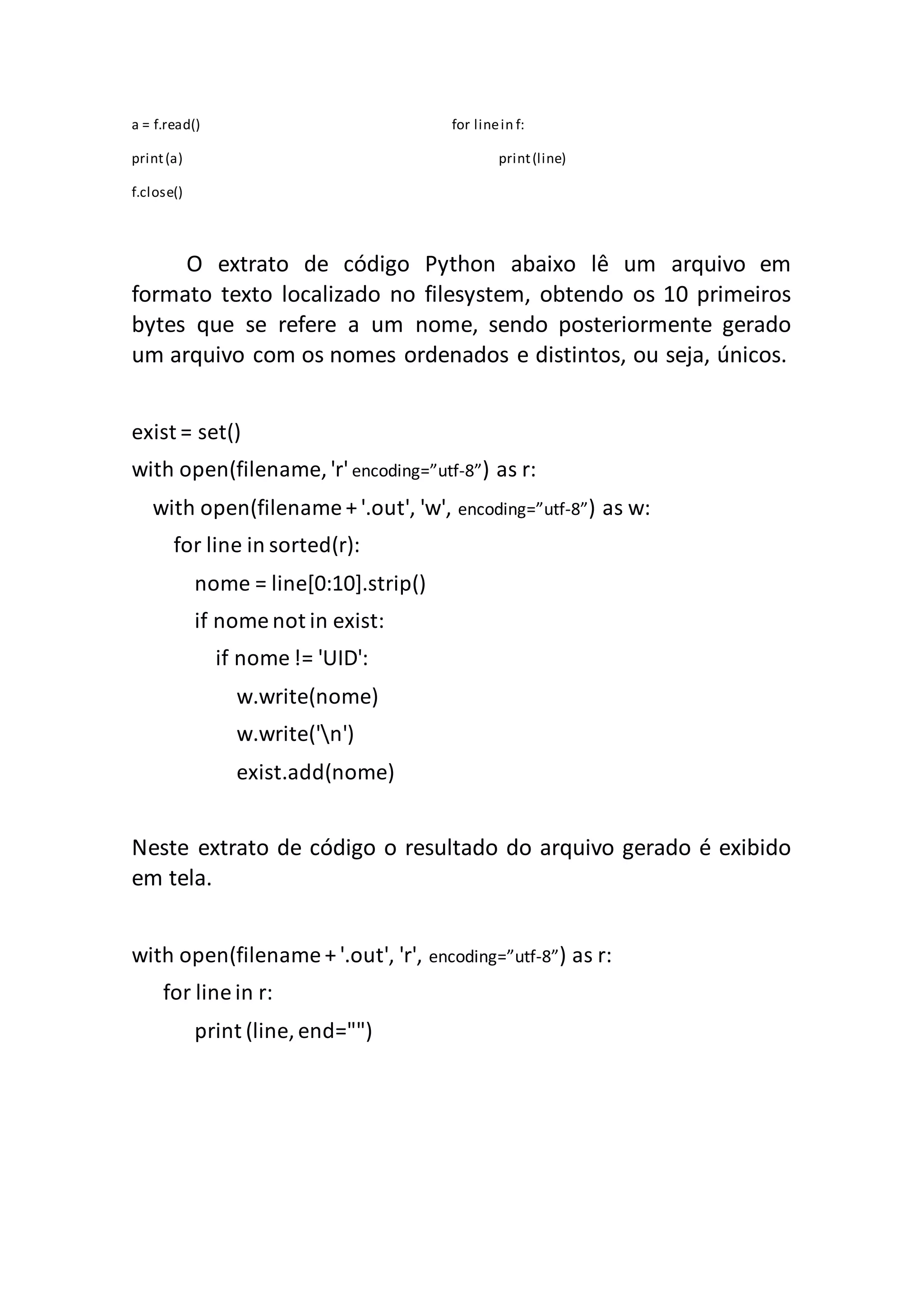 a = f.read() for linein f: print(a) print(line) f.close() O extrato de código Python abaixo lê um arquivo em formato texto localizado no filesystem, obtendo os 10 primeiros bytes que se refere a um nome, sendo posteriormente gerado um arquivo com os nomes ordenados e distintos, ou seja, únicos. exist = set() with open(filename, 'r'encoding=”utf-8”) as r: with open(filename + '.out', 'w', encoding=”utf-8”) as w: for line in sorted(r): nome = line[0:10].strip() if nome not in exist: if nome != 'UID': w.write(nome) w.write('n') exist.add(nome) Neste extrato de código o resultado do arquivo gerado é exibido em tela. with open(filename + '.out', 'r', encoding=”utf-8”) as r: for line in r: print (line, end="") 