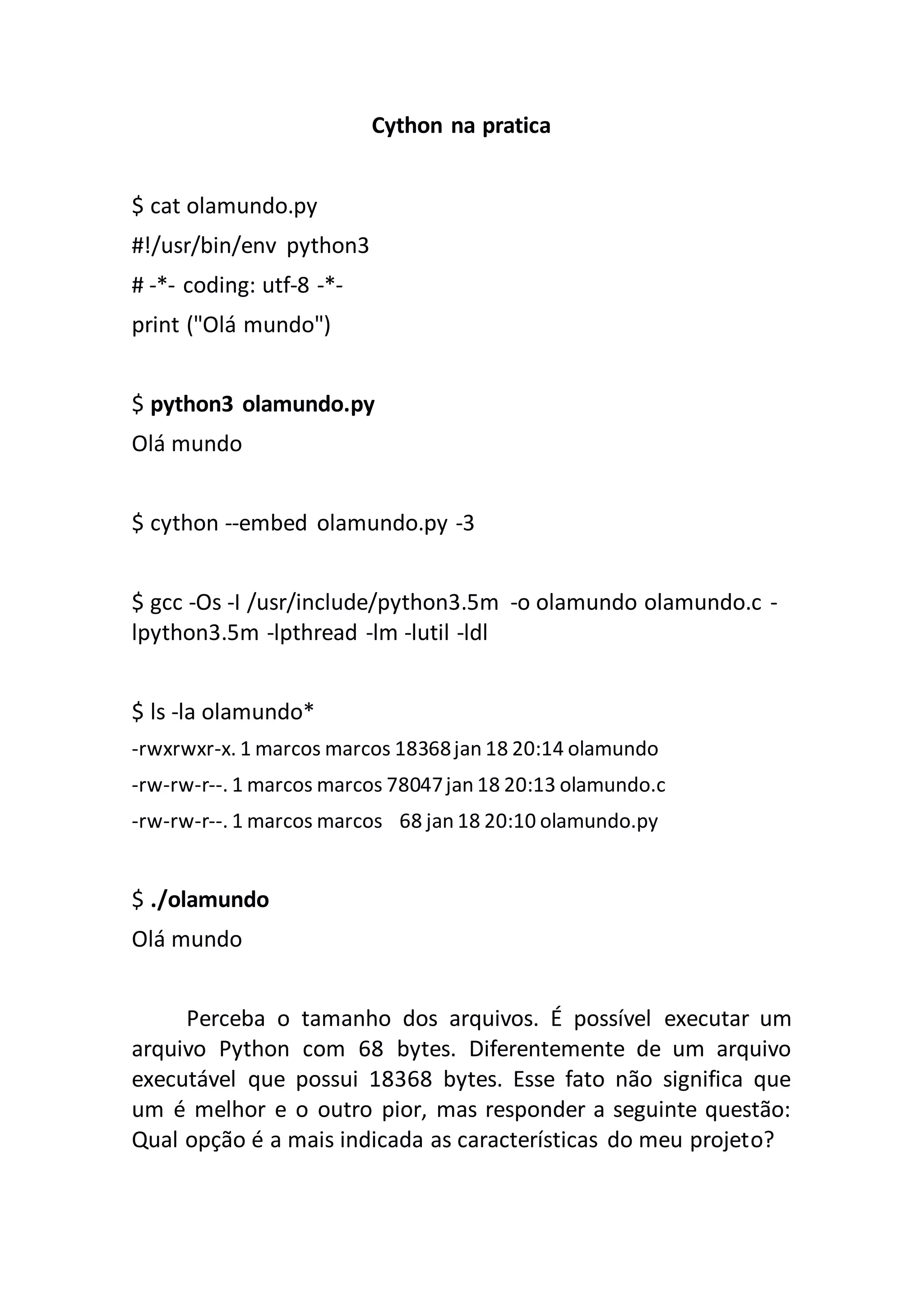 Cython na pratica $ cat olamundo.py #!/usr/bin/env python3 # -*- coding: utf-8 -*- print ("Olá mundo") $ python3 olamundo.py Olá mundo $ cython --embed olamundo.py -3 $ gcc -Os -I /usr/include/python3.5m -o olamundo olamundo.c - lpython3.5m -lpthread -lm -lutil -ldl $ ls -la olamundo* -rwxrwxr-x. 1 marcos marcos 18368jan 18 20:14 olamundo -rw-rw-r--. 1 marcos marcos 78047jan 18 20:13 olamundo.c -rw-rw-r--. 1 marcos marcos 68 jan 18 20:10 olamundo.py $ ./olamundo Olá mundo Perceba o tamanho dos arquivos. É possível executar um arquivo Python com 68 bytes. Diferentemente de um arquivo executável que possui 18368 bytes. Esse fato não significa que um é melhor e o outro pior, mas responder a seguinte questão: Qual opção é a mais indicada as características do meu projeto? 