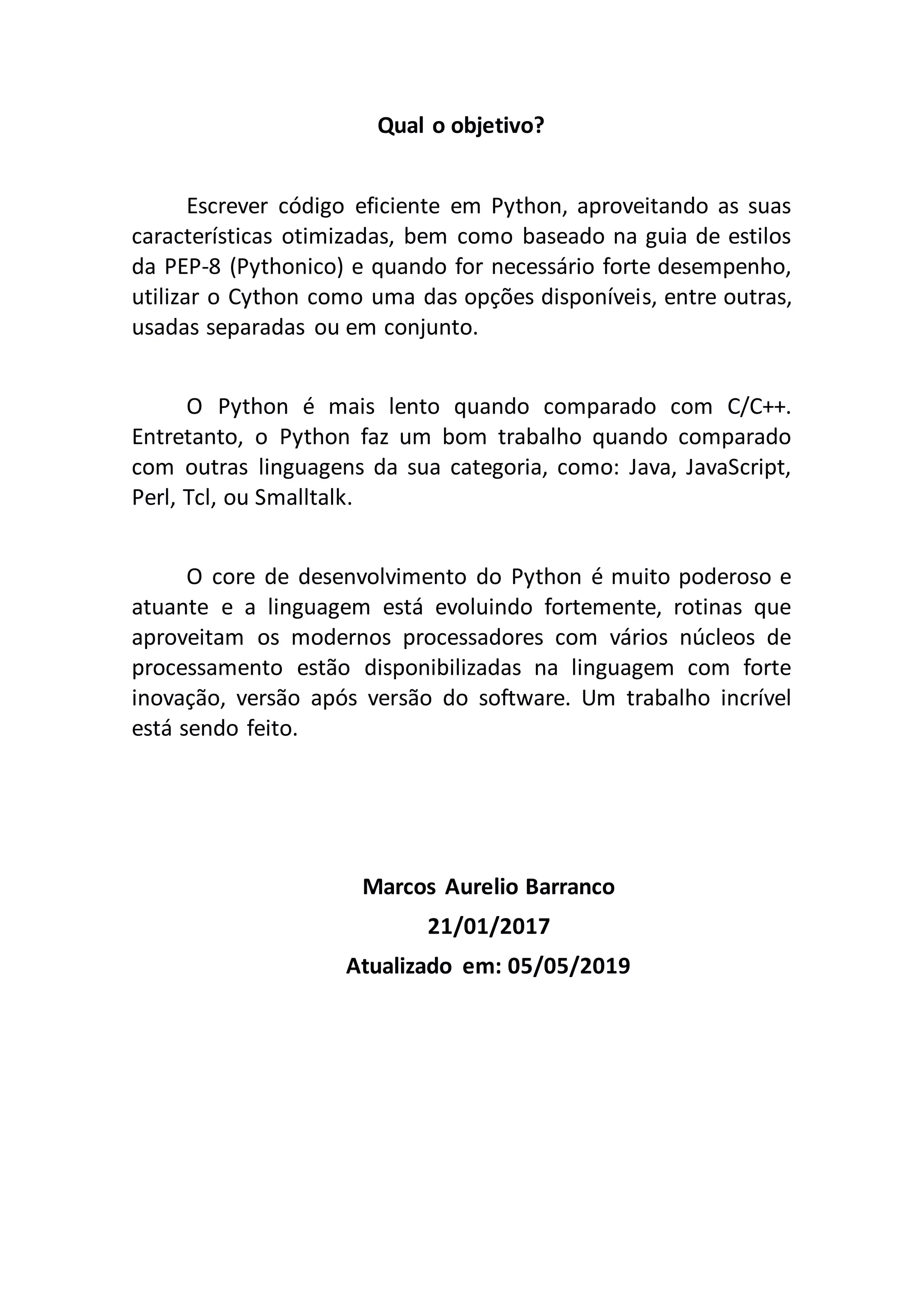 Qual o objetivo? Escrever código eficiente em Python, aproveitando as suas características otimizadas, bem como baseado na guia de estilos da PEP-8 (Pythonico) e quando for necessário forte desempenho, utilizar o Cython como uma das opções disponíveis, entre outras, usadas separadas ou em conjunto. O Python é mais lento quando comparado com C/C++. Entretanto, o Python faz um bom trabalho quando comparado com outras linguagens da sua categoria, como: Java, JavaScript, Perl, Tcl, ou Smalltalk. O core de desenvolvimento do Python é muito poderoso e atuante e a linguagem está evoluindo fortemente, rotinas que aproveitam os modernos processadores com vários núcleos de processamento estão disponibilizadas na linguagem com forte inovação, versão após versão do software. Um trabalho incrível está sendo feito. Marcos Aurelio Barranco 21/01/2017 Atualizado em: 05/05/2019 