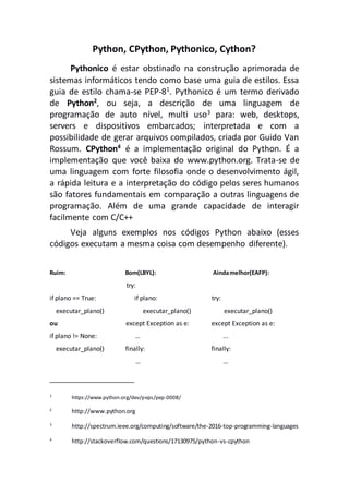 Python, CPython, Pythonico, Cython?
Pythonico é estar obstinado na construção aprimorada de
sistemas informáticos tendo como base uma guia de estilos. Essa
guia de estilo chama-se PEP-81
. Pythonico é um termo derivado
de Python2, ou seja, a descrição de uma linguagem de
programação de auto nível, multi uso3 para: web, desktops,
servers e dispositivos embarcados; interpretada e com a
possibilidade de gerar arquivos compilados, criada por Guido Van
Rossum. CPython4
é a implementação original do Python. É a
implementação que você baixa do www.python.org. Trata-se de
uma linguagem com forte filosofia onde o desenvolvimento ágil,
a rápida leitura e a interpretação do código pelos seres humanos
são fatores fundamentais em comparação a outras linguagens de
programação. Além de uma grande capacidade de interagir
facilmente com C/C++
Veja alguns exemplos nos códigos Python abaixo (esses
códigos executam a mesma coisa com desempenho diferente).
Ruim: Bom(LBYL): Aindamelhor(EAFP):
try:
if plano == True: if plano: try:
executar_plano() executar_plano() executar_plano()
ou except Exception as e: except Exception as e:
if plano != None: … ...
executar_plano() finally: finally:
… …
1
https://www.python.org/dev/peps/pep-0008/
2
http://www.python.org
3
http://spectrum.ieee.org/computing/software/the-2016-top-programming-languages
4
http://stackoverflow.com/questions/17130975/python-vs-cpython
 