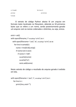 a = f.read() for linein f:
print(a) print(line)
f.close()
O extrato de código Python abaixo lê um arquivo em
formato texto localizado no filesystem, obtendo os 10 primeiros
bytes que se refere a um nome, sendo posteriormente gerado
um arquivo com os nomes ordenados e distintos, ou seja, únicos.
exist = set()
with open(filename, 'r'encoding=”utf-8”) as r:
with open(filename + '.out', 'w', encoding=”utf-8”) as w:
for line in sorted(r):
nome = line[0:10].strip()
if nome not in exist:
if nome != 'UID':
w.write(nome)
w.write('n')
exist.add(nome)
Neste extrato de código o resultado do arquivo gerado é exibido
em tela.
with open(filename + '.out', 'r', encoding=”utf-8”) as r:
for line in r:
print (line, end="")
 