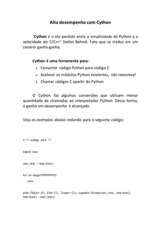 Alto desempenho com Cython
"Cython é o elo perdido entre a simplicidade do Python e a
velocidade do C/C++" Stefan Behnel. Fato que se traduz em um
cenário ganha-ganha.
Cython é uma ferramenta para:
 Converter código Python para código C
 Acelerar os módulos Python existentes, não reescreva!
 Chamar códigos C apartir do Python
O Cython faz algumas conversões que utilizam menor
quantidade de chamadas ao interpretador Python. Dessa forma,
o ganho em desempenho é alcançado.
Veja os exemplos abaixo rodando para o seguinte código:
# -*- coding: utf-8 -*-
import time
start_time = time.time()
for i in range(999999999):
pass
print ('Início={0}, Fim={1}, Tempo={2}s segundos'.format(start_time, time.time(),
time.time() - start_time))
 