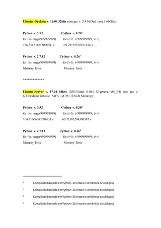 Ubuntu Desktop v. 16.04 32bits com gcc v. 5.4.0 (Dual core 1.66Ghz):
Python v. 3.5.2 Cython v. 0.266
for i in range(999999999) for (i=0; i<999999999; i++)
166.75153851509094 s 139.28135538101196 s
Python v. 2.7.12 Cython v. 0.267
for i in range(999999999) for (i=0; i<999999999; i++)
Memory Error Memory Error
*************
Ubuntu Server v. 17.04 64bits (GNU/Linux 4.10.0-32-generic x86_64) com gcc v.
6.3.0 (Micro instance AWS, 1vCPU, 0,6GB Memory):
Python v. 3.5.3 Cython v. 0.268
for i in range(999999999) for (i=0; i<999999999; i++)
104.71606087684631 s 60.71505284309387 s
Python v. 2.7.13 Cython v. 0.269
for i in range(999999999) for (i=0; i<999999999; i++)
Memory Error Memory Error
6
CompiladobaseadoemPython-3(sintaxee semânticade códigos)
7
CompialdobaseadoemPython-2(sintaxee semânticade códigos)
8
CompiladobaseadoemPython-3(sintaxee semânticade códigos)
9
CompiladobaseadoemPython-2(sintaxee semânticade códigos)
 