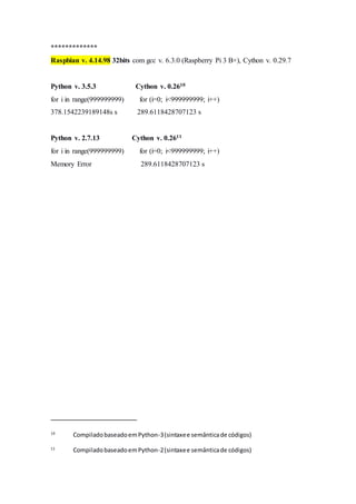 *************
Raspbian v. 4.14.98 32bits com gcc v. 6.3.0 (Raspberry Pi 3 B+), Cython v. 0.29.7
Python v. 3.5.3 Cython v. 0.2610
for i in range(999999999) for (i=0; i<999999999; i++)
378.1542239189148s s 289.6118428707123 s
Python v. 2.7.13 Cython v. 0.2611
for i in range(999999999) for (i=0; i<999999999; i++)
Memory Error 289.6118428707123 s
10
CompiladobaseadoemPython-3(sintaxee semânticade códigos)
11
CompiladobaseadoemPython-2(sintaxee semânticade códigos)
 