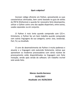 Qual o objetivo?
Escrever código eficiente em Python, aproveitando as suas
características otimizadas, bem como baseado na guia de estilos
da PEP-8 (Pythonico) e quando for necessário forte desempenho,
utilizar o Cython como uma das opções disponíveis, entre outras,
usadas separadas ou em conjunto.
O Python é mais lento quando comparado com C/C++.
Entretanto, o Python faz um bom trabalho quando comparado
com outras linguagens da sua categoria, como: Java, JavaScript,
Perl, Tcl, ou Smalltalk.
O core de desenvolvimento do Python é muito poderoso e
atuante e a linguagem está evoluindo fortemente, rotinas que
aproveitam os modernos processadores com vários núcleos de
processamento estão disponibilizadas na linguagem com forte
inovação, versão após versão do software. Um trabalho incrível
está sendo feito.
Marcos Aurelio Barranco
21/01/2017
Atualizado em: 05/05/2019
 