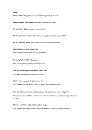 Fontes:
Effective Python 59 specific ways to write better Python by Brett Slatkin
Python Cookbook Third Edition by David Beazley and Brian K. Jones
The Hitchhiker’s Guide to Python by Kenneth Reitz
PEP 8 - Style Guide for Python Code - https://www.python.org/dev/peps/pep-0008/
PEP 20 - The Zen of Python - https://www.python.org/dev/peps/pep-0020/
Making Python run faster: a case study
http://faingezicht.com/articles/2016/12/25/means/
Comparing Python to Other Languages
https://www.python.org/doc/essays/comparisons/
Using the Cython Compiler to write fast Python code
http://www.behnel.de/cython200910/talk.html
Why is Python so popular despite being so slow?
https://www.quora.com/Why-is-Python-so-popular-despite-being-so-slow
What are differences between multithreading, multiprocessing and asyncio in Python?
https://www.quora.com/What-are-differences-between-multithreading-multiprocessing-and-asyncio-
in-Python
5 Reasons why Python is Powerful Enough for Google
https://www.codefellows.org/blog/5-reasons-why-python-is-powerful-enough-for-google/
 