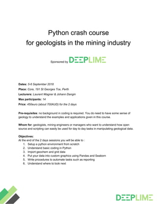 Python crash course
for geologists in the mining industry
Sponsored by
Dates: ​5-6 September 2018
Place:​ Core, 191 St Georges Tce, Perth
Lecturers: ​Laurent Wagner & Johann Dangin
Max participants: ​14
Price: ​450euro (about 700AUD) for the 2 days
Pre-requisites​: no background in coding is required. You do need to have some sense of
geology to understand the examples and applications given in this course.
Whom for​: geologists, mining engineers or managers who want to understand how open
source and scripting can easily be used for day to day tasks in manipulating geological data.
Objectives:
At the end of the 2 days sessions you will be able to :
1. Setup a python environment from scratch
2. Understand basic coding in Python
3. Import geochem and grid data
4. Put your data into custom graphics using Pandas and Seaborn
5. Write procedures to automate tasks such as reporting
6. Understand where to look next
 